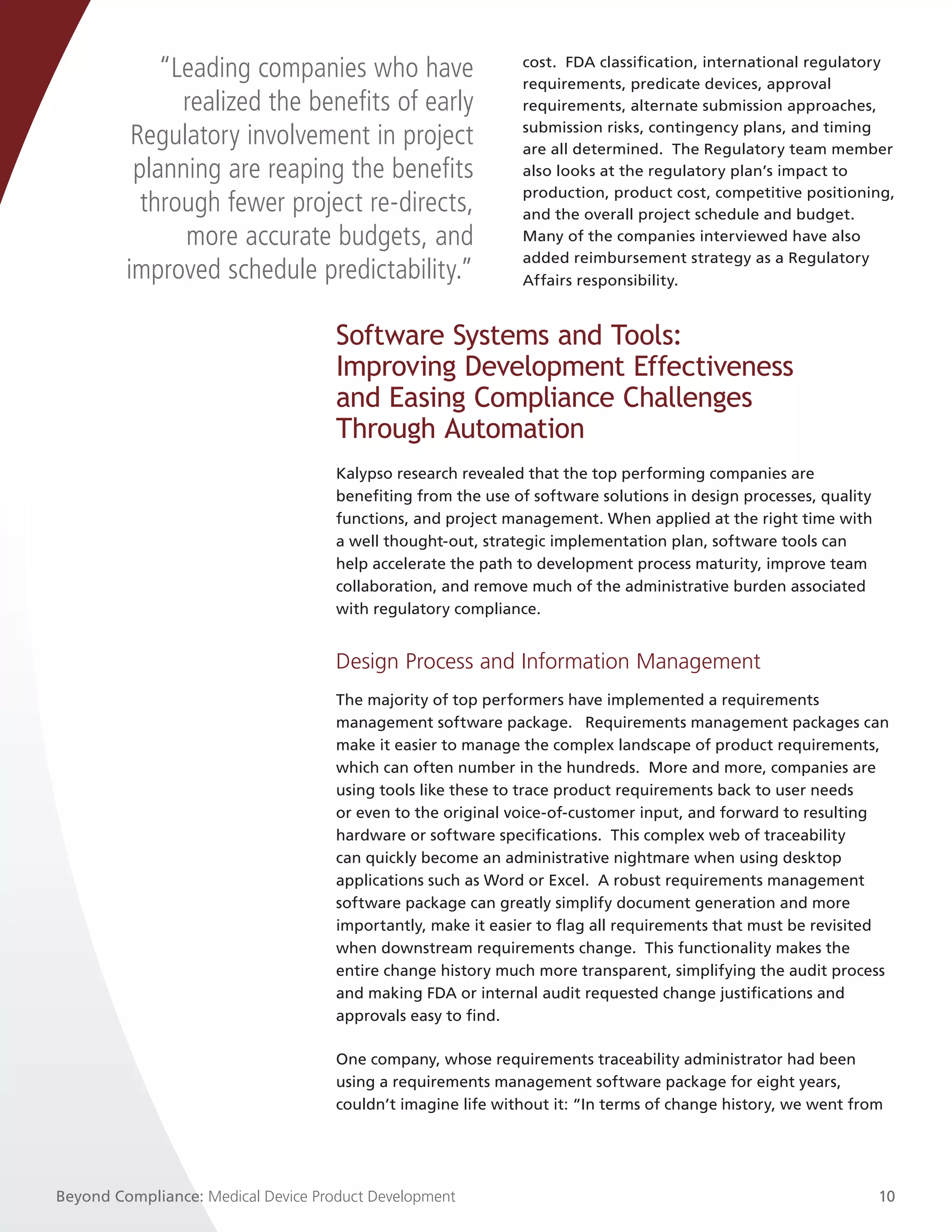 “Leading companies who have                      cost. FDA classification, international regulatory
                                                              requirements, predicate devices, approval
               realized the benefits of early                 requirements, alternate submission approaches,
                                                              submission risks, contingency plans, and timing
          Regulatory involvement in project                   are all determined. The Regulatory team member
          planning are reaping the benefits                   also looks at the regulatory plan’s impact to
                                                              production, product cost, competitive positioning,
           through fewer project re-directs,                  and the overall project schedule and budget.
               more accurate budgets, and                     Many of the companies interviewed have also
                                                              added reimbursement strategy as a Regulatory
         improved schedule predictability.”                   Affairs responsibility.


                                     Software Systems and Tools:
                                     Improving Development Effectiveness
                                     and Easing Compliance Challenges
                                     Through Automation
                                     Kalypso research revealed that the top performing companies are
                                     benefiting from the use of software solutions in design processes, quality
                                     functions, and project management. When applied at the right time with
                                     a well thought-out, strategic implementation plan, software tools can
                                     help accelerate the path to development process maturity, improve team
                                     collaboration, and remove much of the administrative burden associated
                                     with regulatory compliance.


                                     Design Process and Information Management
                                     The majority of top performers have implemented a requirements
                                     management software package. Requirements management packages can
                                     make it easier to manage the complex landscape of product requirements,
                                     which can often number in the hundreds.  More and more, companies are
                                     using tools like these to trace product requirements back to user needs
                                     or even to the original voice-of-customer input, and forward to resulting
                                     hardware or software specifications.  This complex web of traceability
                                     can quickly become an administrative nightmare when using desktop
                                     applications such as Word or Excel.  A robust requirements management
                                     software package can greatly simplify document generation and more
                                     importantly, make it easier to flag all requirements that must be revisited
                                     when downstream requirements change. This functionality makes the
                                     entire change history much more transparent, simplifying the audit process
                                     and making FDA or internal audit requested change justifications and
                                     approvals easy to find.

                                     One company, whose requirements traceability administrator had been
                                     using a requirements management software package for eight years,
                                     couldn’t imagine life without it: “In terms of change history, we went from




Beyond Compliance: Medical Device Product Development                                                             10
 