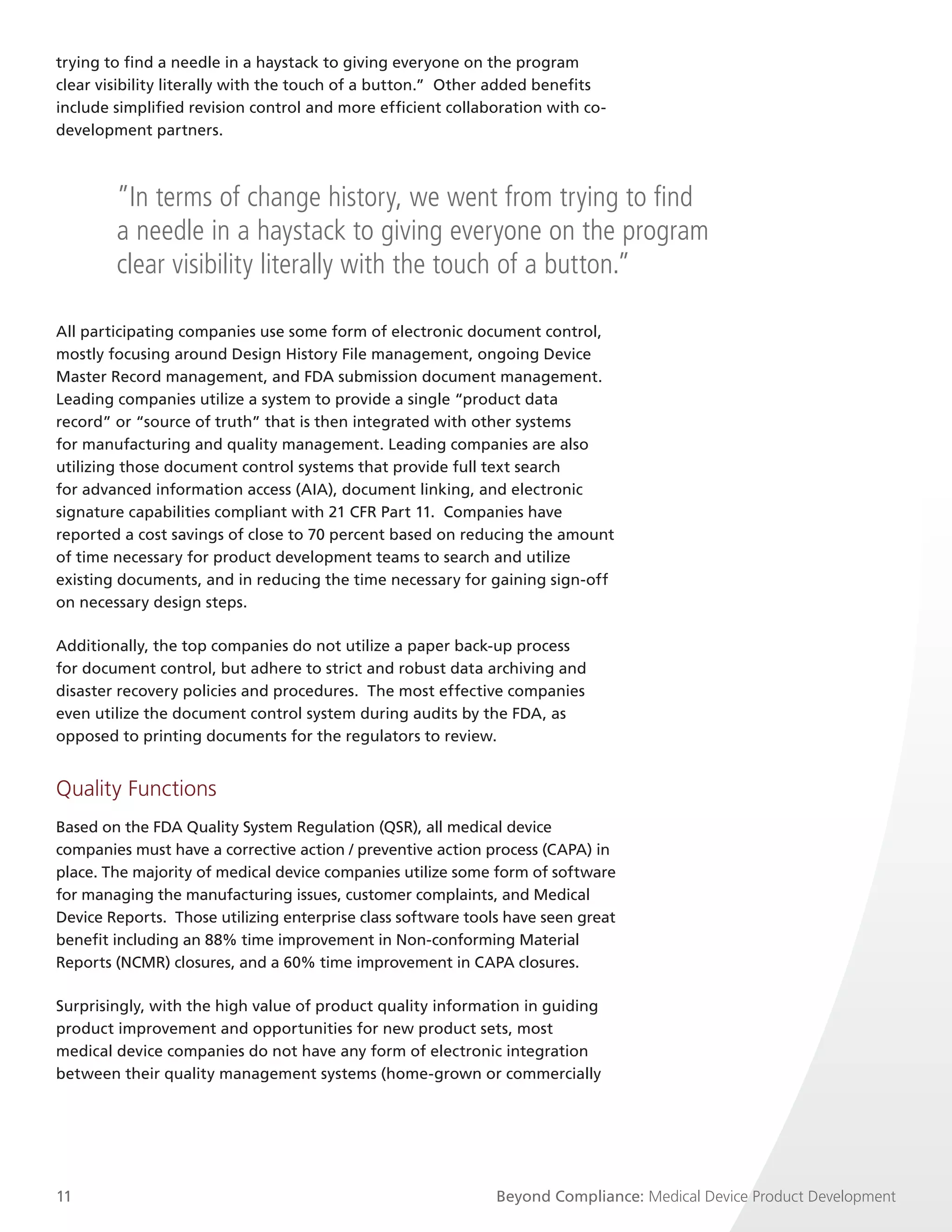 trying to find a needle in a haystack to giving everyone on the program
clear visibility literally with the touch of a button.” Other added benefits
include simplified revision control and more efficient collaboration with co-
development partners.



        ”In terms of change history, we went from trying to find
        a needle in a haystack to giving everyone on the program
        clear visibility literally with the touch of a button.”

All participating companies use some form of electronic document control,
mostly focusing around Design History File management, ongoing Device
Master Record management, and FDA submission document management.
Leading companies utilize a system to provide a single “product data
record” or “source of truth” that is then integrated with other systems
for manufacturing and quality management. Leading companies are also
utilizing those document control systems that provide full text search
for advanced information access (AIA), document linking, and electronic
signature capabilities compliant with 21 CFR Part 11. Companies have
reported a cost savings of close to 70 percent based on reducing the amount
of time necessary for product development teams to search and utilize
existing documents, and in reducing the time necessary for gaining sign-off
on necessary design steps.

Additionally, the top companies do not utilize a paper back-up process
for document control, but adhere to strict and robust data archiving and
disaster recovery policies and procedures. The most effective companies
even utilize the document control system during audits by the FDA, as
opposed to printing documents for the regulators to review.


Quality Functions
Based on the FDA Quality System Regulation (QSR), all medical device
companies must have a corrective action / preventive action process (CAPA) in
place. The majority of medical device companies utilize some form of software
for managing the manufacturing issues, customer complaints, and Medical
Device Reports. Those utilizing enterprise class software tools have seen great
benefit including an 88% time improvement in Non-conforming Material
Reports (NCMR) closures, and a 60% time improvement in CAPA closures.

Surprisingly, with the high value of product quality information in guiding
product improvement and opportunities for new product sets, most
medical device companies do not have any form of electronic integration
between their quality management systems (home-grown or commercially




11                                                            Beyond Compliance: Medical Device Product Development
 