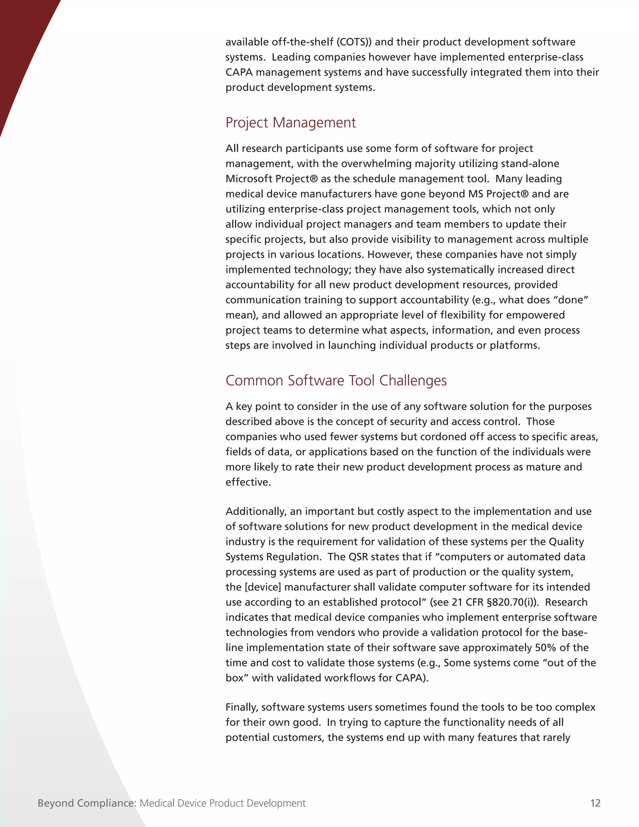 available off-the-shelf (COTS)) and their product development software
                                     systems. Leading companies however have implemented enterprise-class
                                     CAPA management systems and have successfully integrated them into their
                                     product development systems.


                                     Project Management
                                     All research participants use some form of software for project
                                     management, with the overwhelming majority utilizing stand-alone
                                     Microsoft Project® as the schedule management tool. Many leading
                                     medical device manufacturers have gone beyond MS Project® and are
                                     utilizing enterprise-class project management tools, which not only
                                     allow individual project managers and team members to update their
                                     specific projects, but also provide visibility to management across multiple
                                     projects in various locations. However, these companies have not simply
                                     implemented technology; they have also systematically increased direct
                                     accountability for all new product development resources, provided
                                     communication training to support accountability (e.g., what does “done”
                                     mean), and allowed an appropriate level of flexibility for empowered
                                     project teams to determine what aspects, information, and even process
                                     steps are involved in launching individual products or platforms.


                                     Common Software Tool Challenges
                                     A key point to consider in the use of any software solution for the purposes
                                     described above is the concept of security and access control. Those
                                     companies who used fewer systems but cordoned off access to specific areas,
                                     fields of data, or applications based on the function of the individuals were
                                     more likely to rate their new product development process as mature and
                                     effective.

                                     Additionally, an important but costly aspect to the implementation and use
                                     of software solutions for new product development in the medical device
                                     industry is the requirement for validation of these systems per the Quality
                                     Systems Regulation. The QSR states that if “computers or automated data
                                     processing systems are used as part of production or the quality system,
                                     the [device] manufacturer shall validate computer software for its intended
                                     use according to an established protocol” (see 21 CFR §820.70(i)). Research
                                     indicates that medical device companies who implement enterprise software
                                     technologies from vendors who provide a validation protocol for the base-
                                     line implementation state of their software save approximately 50% of the
                                     time and cost to validate those systems (e.g., Some systems come “out of the
                                     box” with validated workflows for CAPA). 

                                     Finally, software systems users sometimes found the tools to be too complex
                                     for their own good. In trying to capture the functionality needs of all
                                     potential customers, the systems end up with many features that rarely




Beyond Compliance: Medical Device Product Development                                                               12
 