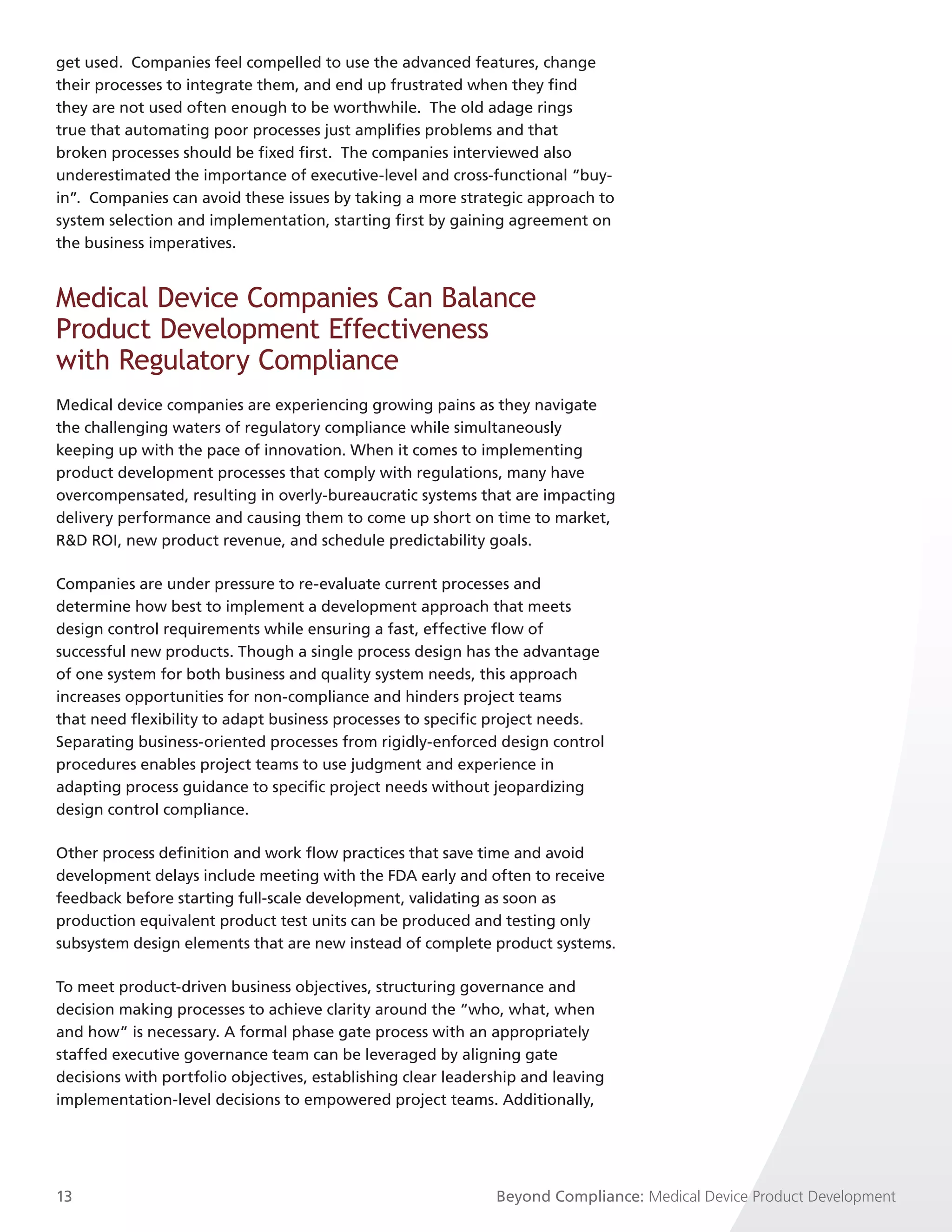 get used. Companies feel compelled to use the advanced features, change
their processes to integrate them, and end up frustrated when they find
they are not used often enough to be worthwhile. The old adage rings
true that automating poor processes just amplifies problems and that
broken processes should be fixed first. The companies interviewed also
underestimated the importance of executive-level and cross-functional “buy-
in”. Companies can avoid these issues by taking a more strategic approach to
system selection and implementation, starting first by gaining agreement on
the business imperatives.


Medical Device Companies Can Balance
Product Development Effectiveness
with Regulatory Compliance
Medical device companies are experiencing growing pains as they navigate
the challenging waters of regulatory compliance while simultaneously
keeping up with the pace of innovation. When it comes to implementing
product development processes that comply with regulations, many have
overcompensated, resulting in overly-bureaucratic systems that are impacting
delivery performance and causing them to come up short on time to market,
R&D ROI, new product revenue, and schedule predictability goals.

Companies are under pressure to re-evaluate current processes and
determine how best to implement a development approach that meets
design control requirements while ensuring a fast, effective flow of
successful new products. Though a single process design has the advantage
of one system for both business and quality system needs, this approach
increases opportunities for non-compliance and hinders project teams
that need flexibility to adapt business processes to specific project needs.
Separating business-oriented processes from rigidly-enforced design control
procedures enables project teams to use judgment and experience in
adapting process guidance to specific project needs without jeopardizing
design control compliance.

Other process definition and work flow practices that save time and avoid
development delays include meeting with the FDA early and often to receive
feedback before starting full-scale development, validating as soon as
production equivalent product test units can be produced and testing only
subsystem design elements that are new instead of complete product systems.

To meet product-driven business objectives, structuring governance and
decision making processes to achieve clarity around the “who, what, when
and how” is necessary. A formal phase gate process with an appropriately
staffed executive governance team can be leveraged by aligning gate
decisions with portfolio objectives, establishing clear leadership and leaving
implementation-level decisions to empowered project teams. Additionally,




13                                                            Beyond Compliance: Medical Device Product Development
 