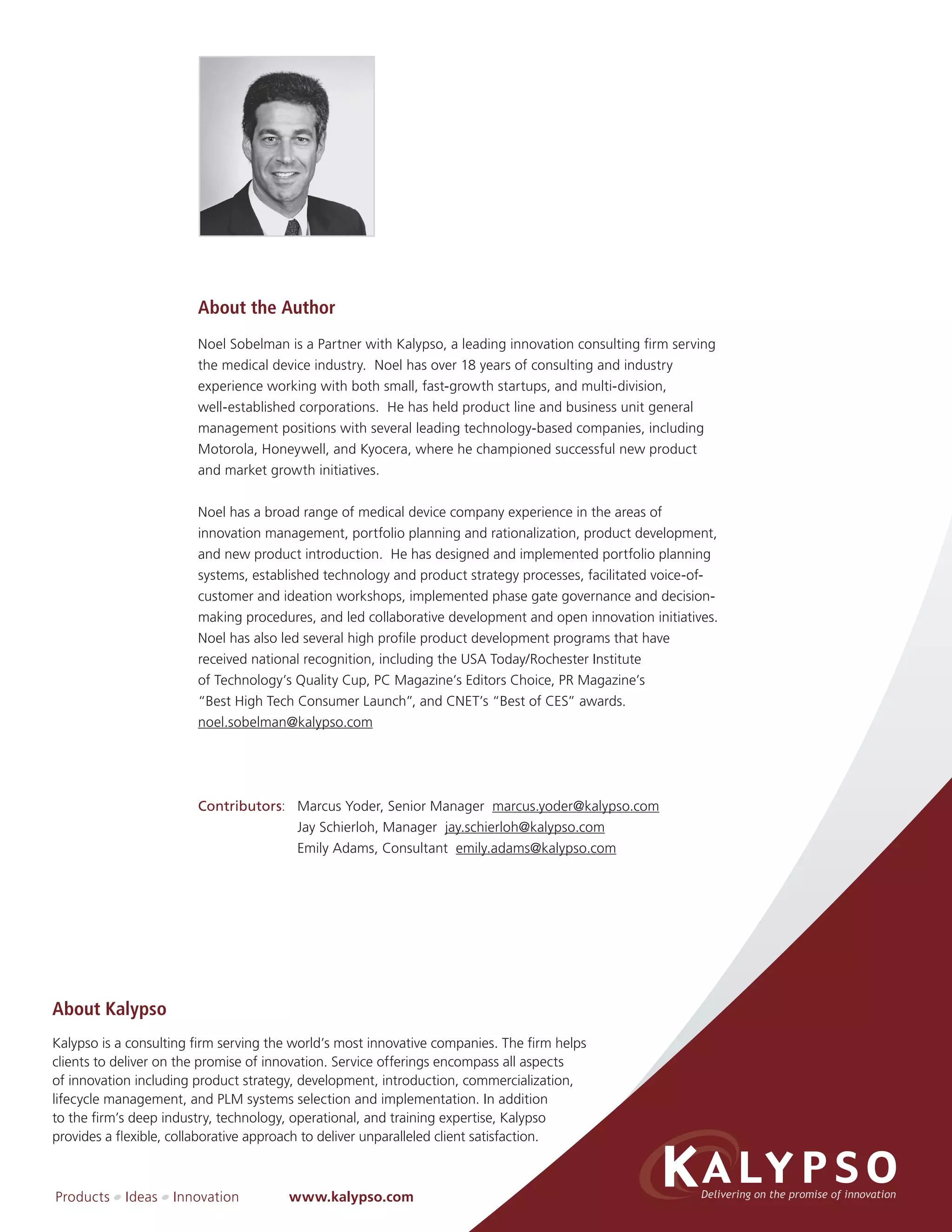 About the Author
                        Noel Sobelman is a Partner with Kalypso, a leading innovation consulting firm serving
                        the medical device industry. Noel has over 18 years of consulting and industry
                        experience working with both small, fast-growth startups, and multi-division,
                        well-established corporations. He has held product line and business unit general
                        management positions with several leading technology-based companies, including
                        Motorola, Honeywell, and Kyocera, where he championed successful new product
                        and market growth initiatives.


                        Noel has a broad range of medical device company experience in the areas of
                        innovation management, portfolio planning and rationalization, product development,
                        and new product introduction. He has designed and implemented portfolio planning
                        systems, established technology and product strategy processes, facilitated voice-of-
                        customer and ideation workshops, implemented phase gate governance and decision-
                        making procedures, and led collaborative development and open innovation initiatives.
                        Noel has also led several high profile product development programs that have
                        received national recognition, including the USA Today/Rochester Institute
                        of Technology’s Quality Cup, PC Magazine’s Editors Choice, PR Magazine’s
                        “Best High Tech Consumer Launch”, and CNET’s “Best of CES” awards.
                        noel.sobelman@kalypso.com




                        Contributors: Marcus Yoder, Senior Manager marcus.yoder@kalypso.com
                                      Jay Schierloh, Manager jay.schierloh@kalypso.com
                                      Emily Adams, Consultant emily.adams@kalypso.com




About Kalypso
Kalypso is a consulting firm serving the world’s most innovative companies. The firm helps
clients to deliver on the promise of innovation. Service offerings encompass all aspects
of innovation including product strategy, development, introduction, commercialization,
lifecycle management, and PLM systems selection and implementation. In addition
to the firm’s deep industry, technology, operational, and training expertise, Kalypso
provides a flexible, collaborative approach to deliver unparalleled client satisfaction.



Products    Ideas   Innovation         www.kalypso.com
 