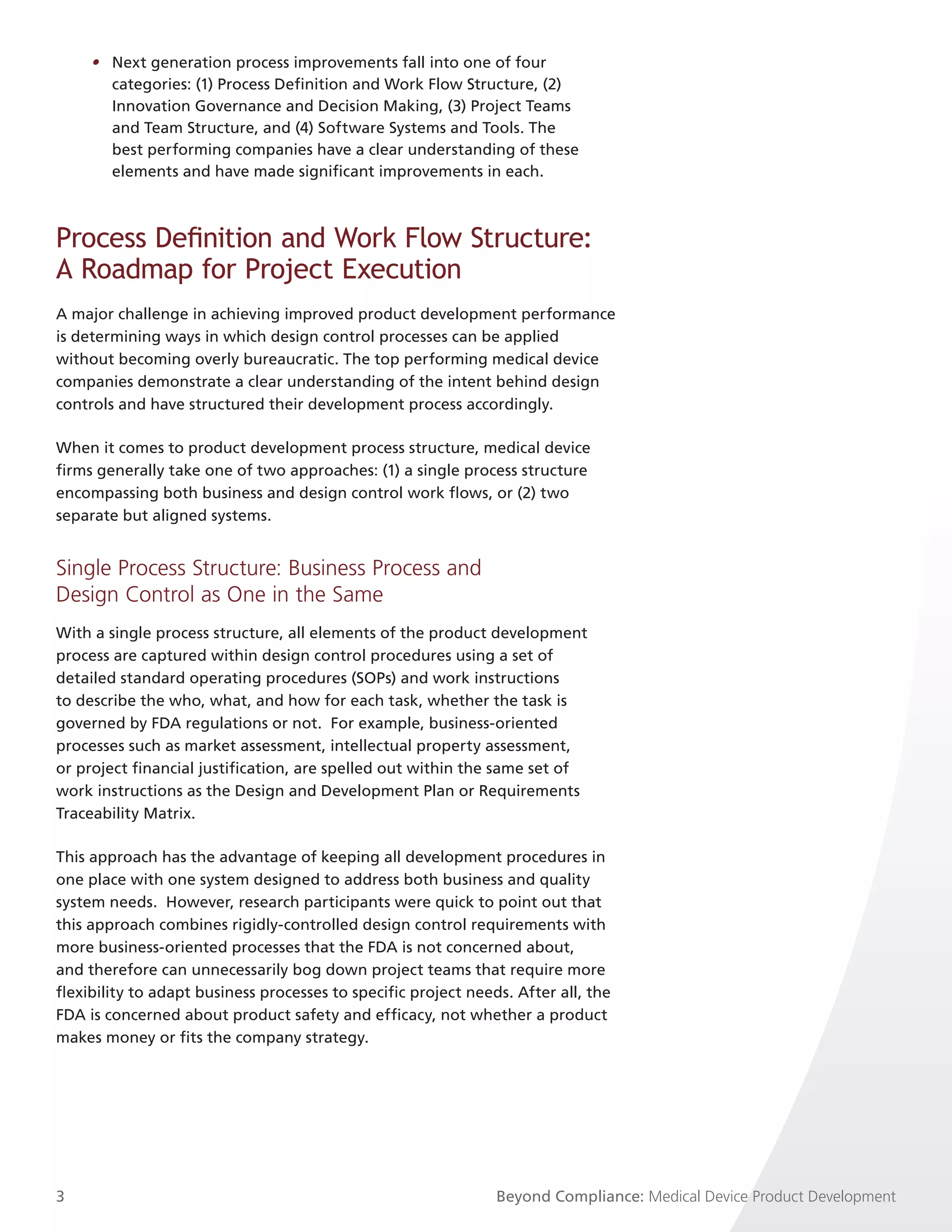 • Next generation process improvements fall into one of four
       categories: (1) Process Definition and Work Flow Structure, (2)
       Innovation Governance and Decision Making, (3) Project Teams
       and Team Structure, and (4) Software Systems and Tools. The
       best performing companies have a clear understanding of these
       elements and have made significant improvements in each.



Process Definition and Work Flow Structure:
A Roadmap for Project Execution
A major challenge in achieving improved product development performance
is determining ways in which design control processes can be applied
without becoming overly bureaucratic. The top performing medical device
companies demonstrate a clear understanding of the intent behind design
controls and have structured their development process accordingly.

When it comes to product development process structure, medical device
firms generally take one of two approaches: (1) a single process structure
encompassing both business and design control work flows, or (2) two
separate but aligned systems.


Single Process Structure: Business Process and
Design Control as One in the Same
With a single process structure, all elements of the product development
process are captured within design control procedures using a set of
detailed standard operating procedures (SOPs) and work instructions
to describe the who, what, and how for each task, whether the task is
governed by FDA regulations or not. For example, business-oriented
processes such as market assessment, intellectual property assessment,
or project financial justification, are spelled out within the same set of
work instructions as the Design and Development Plan or Requirements
Traceability Matrix.

This approach has the advantage of keeping all development procedures in
one place with one system designed to address both business and quality
system needs. However, research participants were quick to point out that
this approach combines rigidly-controlled design control requirements with
more business-oriented processes that the FDA is not concerned about,
and therefore can unnecessarily bog down project teams that require more
flexibility to adapt business processes to specific project needs. After all, the
FDA is concerned about product safety and efficacy, not whether a product
makes money or fits the company strategy.




3                                                               Beyond Compliance: Medical Device Product Development
 