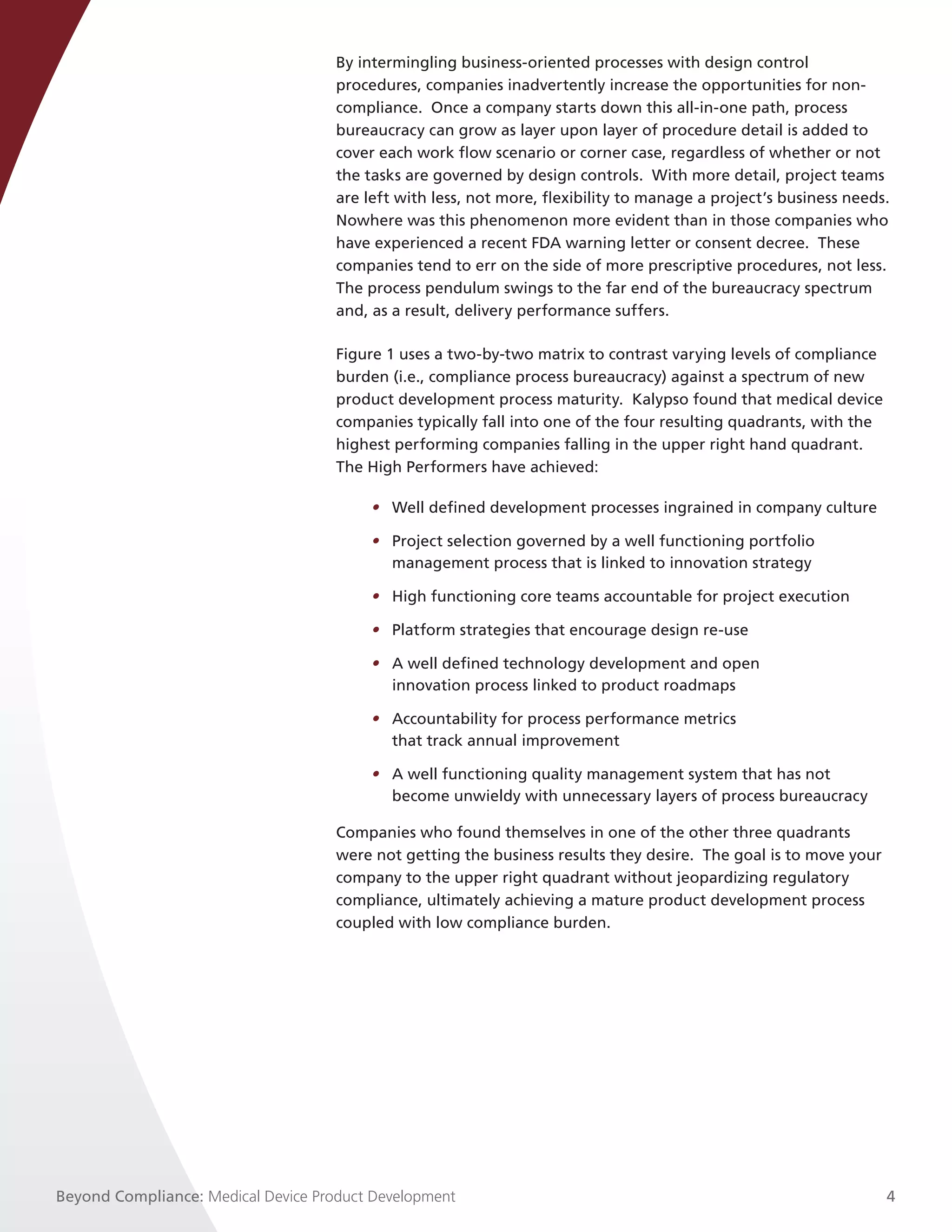 By intermingling business-oriented processes with design control
                                     procedures, companies inadvertently increase the opportunities for non-
                                     compliance. Once a company starts down this all-in-one path, process
                                     bureaucracy can grow as layer upon layer of procedure detail is added to
                                     cover each work flow scenario or corner case, regardless of whether or not
                                     the tasks are governed by design controls. With more detail, project teams
                                     are left with less, not more, flexibility to manage a project’s business needs.
                                     Nowhere was this phenomenon more evident than in those companies who
                                     have experienced a recent FDA warning letter or consent decree. These
                                     companies tend to err on the side of more prescriptive procedures, not less.
                                     The process pendulum swings to the far end of the bureaucracy spectrum
                                     and, as a result, delivery performance suffers.

                                     Figure 1 uses a two-by-two matrix to contrast varying levels of compliance
                                     burden (i.e., compliance process bureaucracy) against a spectrum of new
                                     product development process maturity. Kalypso found that medical device
                                     companies typically fall into one of the four resulting quadrants, with the
                                     highest performing companies falling in the upper right hand quadrant.
                                     The High Performers have achieved:

                                         • Well defined development processes ingrained in company culture

                                         • Project selection governed by a well functioning portfolio
                                           management process that is linked to innovation strategy

                                         • High functioning core teams accountable for project execution

                                         • Platform strategies that encourage design re-use

                                         • A well defined technology development and open
                                           innovation process linked to product roadmaps

                                         • Accountability for process performance metrics
                                           that track annual improvement

                                         • A well functioning quality management system that has not
                                           become unwieldy with unnecessary layers of process bureaucracy

                                     Companies who found themselves in one of the other three quadrants
                                     were not getting the business results they desire. The goal is to move your
                                     company to the upper right quadrant without jeopardizing regulatory
                                     compliance, ultimately achieving a mature product development process
                                     coupled with low compliance burden.




Beyond Compliance: Medical Device Product Development                                                              4
 