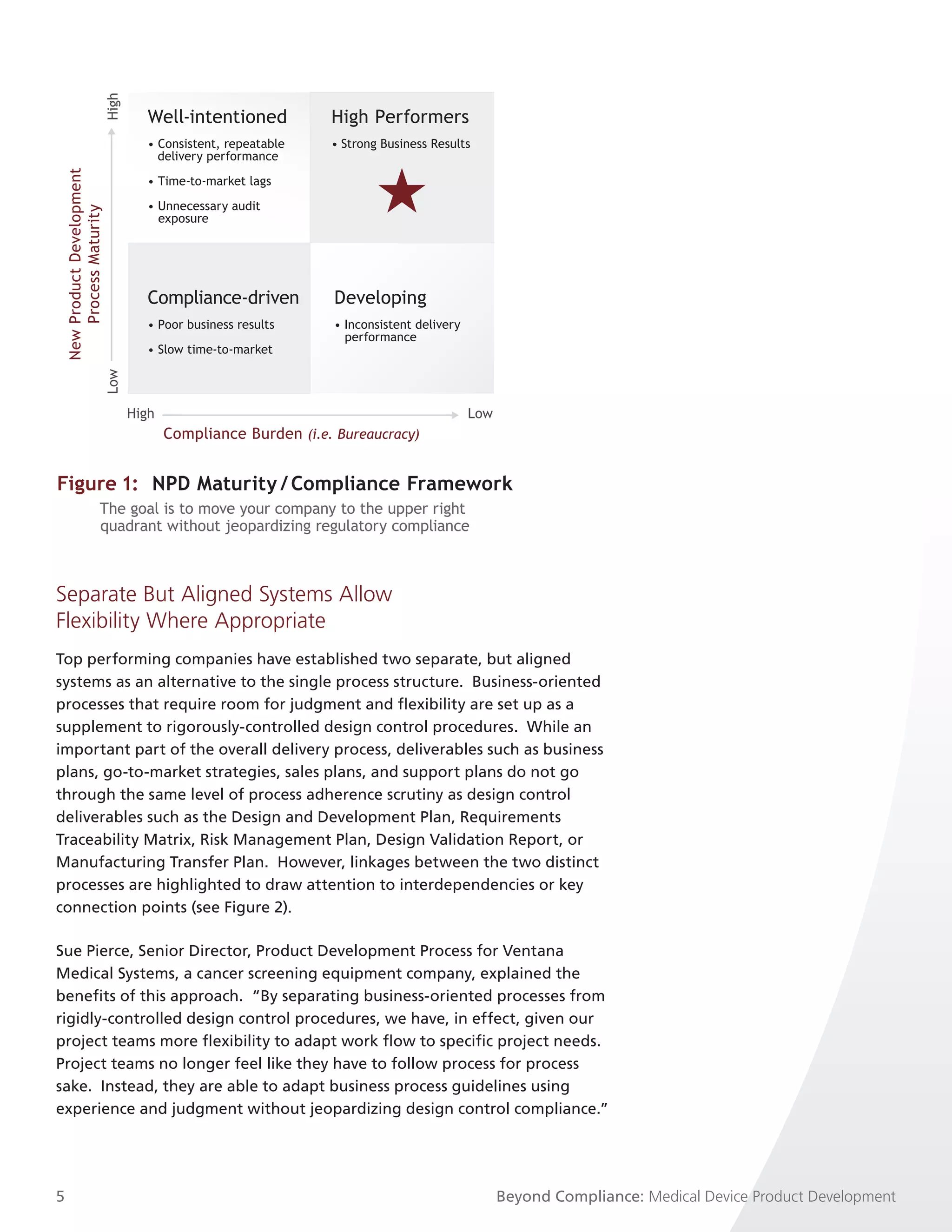 High     Well-intentioned            High Performers
                                       • Consistent, repeatable    • Strong Business Results
                                         delivery performance
    New Product Development




                                       • Time-to-market lags

                                       • Unnecessary audit
        Process Maturity




                                         exposure




                                       Compliance-driven            Developing
                                       • Poor business results      • Inconsistent delivery
                                                                      performance
                                       • Slow time-to-market
                              Low




                                     High                                                     Low
                                            Compliance Burden (i.e. Bureaucracy)


Figure 1: NPD Maturity / Compliance Framework
                        The goal is to move your company to the upper right
                        quadrant without jeopardizing regulatory compliance



Separate But Aligned Systems Allow
Flexibility Where Appropriate
Top performing companies have established two separate, but aligned
systems as an alternative to the single process structure. Business-oriented
processes that require room for judgment and flexibility are set up as a
supplement to rigorously-controlled design control procedures. While an
important part of the overall delivery process, deliverables such as business
plans, go-to-market strategies, sales plans, and support plans do not go
through the same level of process adherence scrutiny as design control
deliverables such as the Design and Development Plan, Requirements
Traceability Matrix, Risk Management Plan, Design Validation Report, or
Manufacturing Transfer Plan. However, linkages between the two distinct
processes are highlighted to draw attention to interdependencies or key
connection points (see Figure 2).

Sue Pierce, Senior Director, Product Development Process for Ventana
Medical Systems, a cancer screening equipment company, explained the
benefits of this approach. “By separating business-oriented processes from
rigidly-controlled design control procedures, we have, in effect, given our
project teams more flexibility to adapt work flow to specific project needs.
Project teams no longer feel like they have to follow process for process
sake. Instead, they are able to adapt business process guidelines using
experience and judgment without jeopardizing design control compliance.”




5                                                                                                   Beyond Compliance: Medical Device Product Development
 