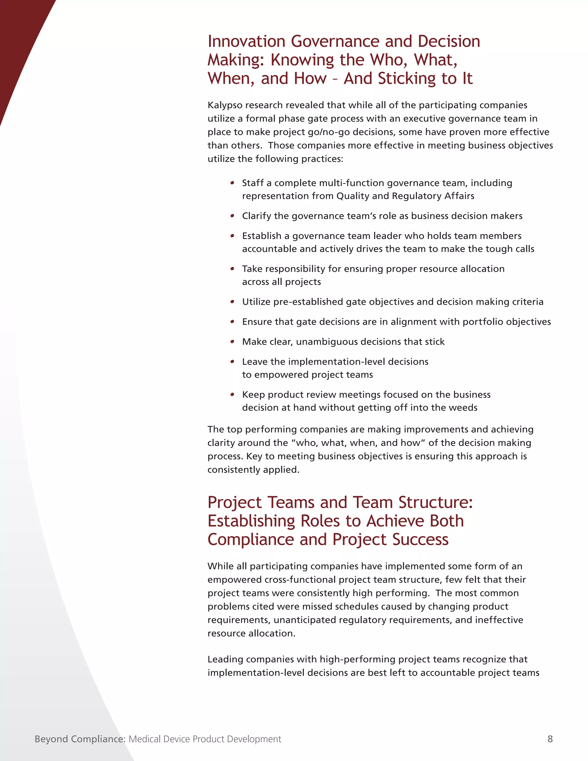 Innovation Governance and Decision
                                     Making: Knowing the Who, What,
                                     When, and How – And Sticking to It
                                     Kalypso research revealed that while all of the participating companies
                                     utilize a formal phase gate process with an executive governance team in
                                     place to make project go/no-go decisions, some have proven more effective
                                     than others. Those companies more effective in meeting business objectives
                                     utilize the following practices:

                                         • Staff a complete multi-function governance team, including
                                           representation from Quality and Regulatory Affairs

                                         • Clarify the governance team’s role as business decision makers

                                         • Establish a governance team leader who holds team members
                                           accountable and actively drives the team to make the tough calls

                                         • Take responsibility for ensuring proper resource allocation
                                           across all projects

                                         • Utilize pre-established gate objectives and decision making criteria

                                         • Ensure that gate decisions are in alignment with portfolio objectives

                                         • Make clear, unambiguous decisions that stick

                                         • Leave the implementation-level decisions
                                           to empowered project teams

                                         • Keep product review meetings focused on the business
                                           decision at hand without getting off into the weeds

                                     The top performing companies are making improvements and achieving
                                     clarity around the “who, what, when, and how” of the decision making
                                     process. Key to meeting business objectives is ensuring this approach is
                                     consistently applied.


                                     Project Teams and Team Structure:
                                     Establishing Roles to Achieve Both
                                     Compliance and Project Success
                                     While all participating companies have implemented some form of an
                                     empowered cross-functional project team structure, few felt that their
                                     project teams were consistently high performing. The most common
                                     problems cited were missed schedules caused by changing product
                                     requirements, unanticipated regulatory requirements, and ineffective
                                     resource allocation.

                                     Leading companies with high-performing project teams recognize that
                                     implementation-level decisions are best left to accountable project teams




Beyond Compliance: Medical Device Product Development                                                             8
 
