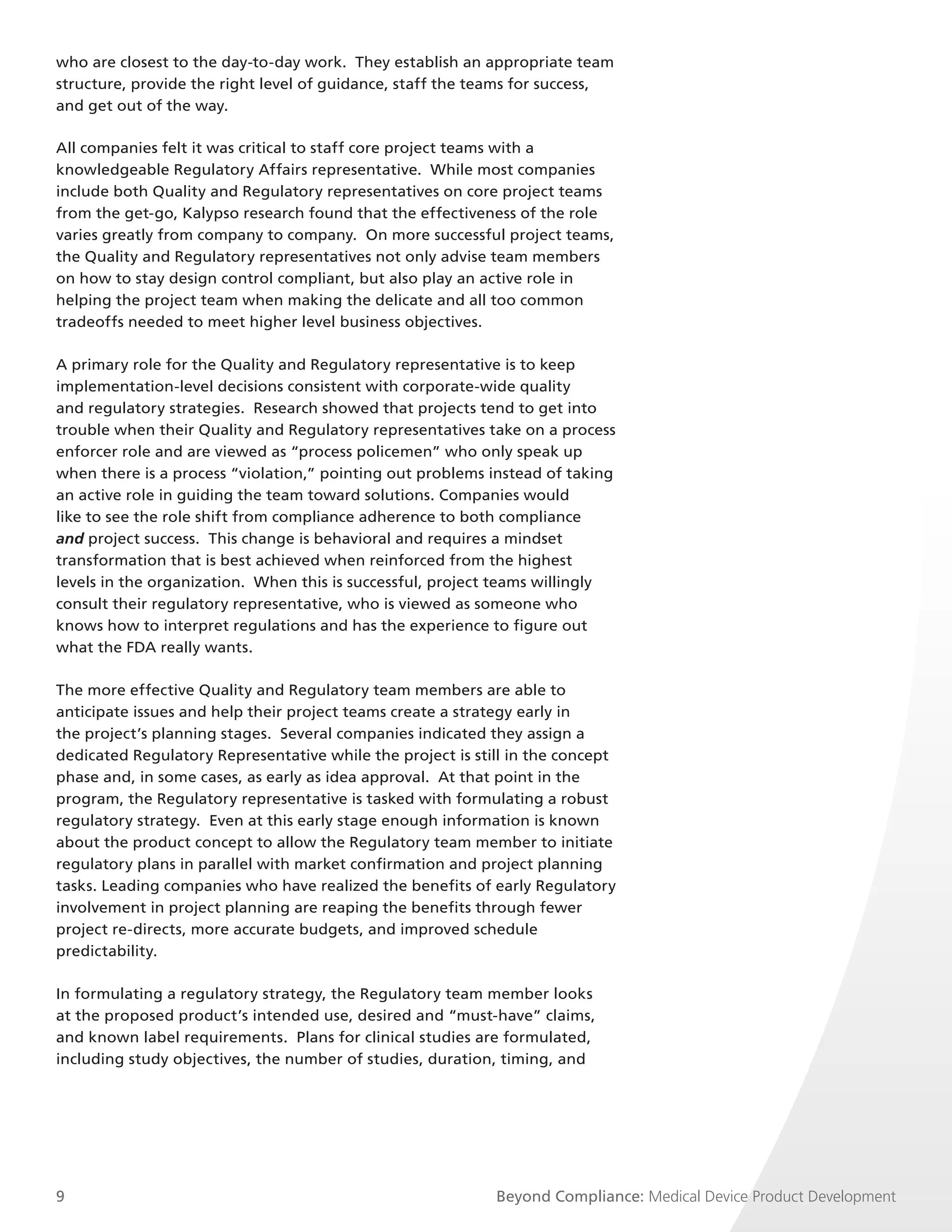 who are closest to the day-to-day work. They establish an appropriate team
structure, provide the right level of guidance, staff the teams for success,
and get out of the way.

All companies felt it was critical to staff core project teams with a
knowledgeable Regulatory Affairs representative. While most companies
include both Quality and Regulatory representatives on core project teams
from the get-go, Kalypso research found that the effectiveness of the role
varies greatly from company to company. On more successful project teams,
the Quality and Regulatory representatives not only advise team members
on how to stay design control compliant, but also play an active role in
helping the project team when making the delicate and all too common
tradeoffs needed to meet higher level business objectives.

A primary role for the Quality and Regulatory representative is to keep
implementation-level decisions consistent with corporate-wide quality
and regulatory strategies. Research showed that projects tend to get into
trouble when their Quality and Regulatory representatives take on a process
enforcer role and are viewed as “process policemen” who only speak up
when there is a process “violation,” pointing out problems instead of taking
an active role in guiding the team toward solutions. Companies would
like to see the role shift from compliance adherence to both compliance
and project success. This change is behavioral and requires a mindset
transformation that is best achieved when reinforced from the highest
levels in the organization. When this is successful, project teams willingly
consult their regulatory representative, who is viewed as someone who
knows how to interpret regulations and has the experience to figure out
what the FDA really wants.

The more effective Quality and Regulatory team members are able to
anticipate issues and help their project teams create a strategy early in
the project’s planning stages. Several companies indicated they assign a
dedicated Regulatory Representative while the project is still in the concept
phase and, in some cases, as early as idea approval. At that point in the
program, the Regulatory representative is tasked with formulating a robust
regulatory strategy. Even at this early stage enough information is known
about the product concept to allow the Regulatory team member to initiate
regulatory plans in parallel with market confirmation and project planning
tasks. Leading companies who have realized the benefits of early Regulatory
involvement in project planning are reaping the benefits through fewer
project re-directs, more accurate budgets, and improved schedule
predictability.

In formulating a regulatory strategy, the Regulatory team member looks
at the proposed product’s intended use, desired and “must-have” claims,
and known label requirements. Plans for clinical studies are formulated,
including study objectives, the number of studies, duration, timing, and




9                                                           Beyond Compliance: Medical Device Product Development
 