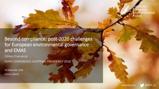 www.ieep.eu @IEEP_eu
Beyond compliance: post-2020 challenges
for European environmental governance
and EMAS
Céline Charveriat
EMAS CONFERENCE AUSTRIAN PRESIDENCY 2018
26 September 2018
Vienna, Austria
 