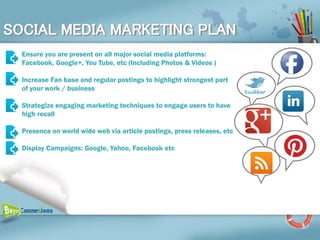 SOCIAL MEDIA MARKETING PLAN
  Ensure you are present on all major social media platforms:
  Facebook, Google+, You Tube, etc (Including Photos & Videos )

  Increase Fan base and regular postings to highlight strongest part
  of your work / business

  Strategize engaging marketing techniques to engage users to have
  high recall

  Presence on world wide web via article postings, press releases, etc

  Display Campaigns: Google, Yahoo, Facebook etc
 