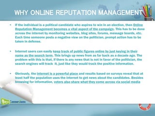WHY ONLINE REPUTATION MANAGEMENT
•   If the individual is a political candidate who aspires to win in an election, then Online
    Reputation Management becomes a vital aspect of the campaign. This has to be done
    across the internet by monitoring websites, blog sites, forums, message boards, etc.
    Each time someone posts a negative view on the politician, prompt action has to be
    taken in defense.

•   Internet users can easily keep track of public figures online by just keying in their
    name as the search term. This brings up news from as far back as a decade ago. The
    problem with this is that, if there is any news that is not in favor of the politician, the
    search engines will track it, just like they would track the positive information.

•   Obviously, the internet is a powerful place and results based on surveys reveal that at
    least half the population uses the internet to get news about the candidates. Besides
    browsing for information, voters also share what they come across via social media
 