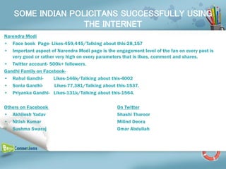SOME INDIAN POLICITANS SUCCESSFULLY USING
                   THE INTERNET
Narendra Modi
• Face book Page- Likes-459,445/Talking about this-28,157
• Important aspect of Narendra Modi page is the engagement level of the fan on every post is
   very good or rather very high on every parameters that is likes, comment and shares.
• Twitter account- 500k+ followers.
Gandhi Family on Facebook-
• Rahul Gandhi-       Likes-146k/Talking about this-4002
• Sonia Gandhi-       Likes-77,381/Talking about this-1537.
• Priyanka Gandhi- Likes-131k/Talking about this-1564.

Others on Facebook                               On Twitter
• Akhilesh Yadav                                 Shashi Tharoor
• Nitish Kumar                                   Milind Deora
• Sushma Swaraj                                  Omar Abdullah
 