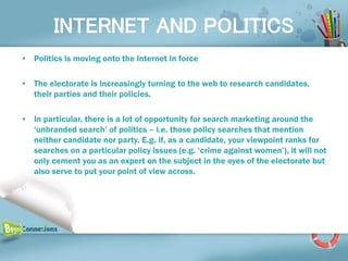 INTERNET AND POLITICS
• Politics is moving onto the Internet in force

• The electorate is increasingly turning to the web to research candidates,
  their parties and their policies.

• In particular, there is a lot of opportunity for search marketing around the
  ‘unbranded search’ of politics – i.e. those policy searches that mention
  neither candidate nor party. E.g. if, as a candidate, your viewpoint ranks for
  searches on a particular policy issues (e.g. ‘crime against women’), it will not
  only cement you as an expert on the subject in the eyes of the electorate but
  also serve to put your point of view across.
 