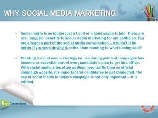 WHY SOCIAL MEDIA MARKETING

  • Social media is no longer just a trend or a bandwagon to join. There are
    real, tangible benefits to social media marketing for any politician. You
    are already a part of the social media conversation – wouldn’t it be
    better if you were driving it, rather than reacting to what’s being said?

  • Creating a social media strategy for use during political campaigns has
    become an essential part of every candidate’s plan to get into office.
    With social media sites often getting more traffic than an official
    campaign website, it’s important for candidates to get connected. The
    use of social media in today’s campaign is not only important — it is
    critical.
 