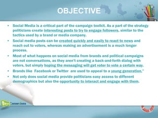 OBJECTIVE
• Social Media is a critical part of the campaign toolkit. As a part of the strategy
  politicians create interesting posts to try to engage followers, similar to the
  tactics used by a brand or media company.
• Social media posts can be created quickly and easily to react to news and
  reach out to voters, whereas making an advertisement is a much longer
  process.
• Most of what happens on social media from brands and political campaigns
  are not conversations, as they aren’t creating a back-and-forth dialog with
  voters, but simply hoping the messaging will get voter to vote a certain way.
• Brands like Facebook or Twitter are used to appeal to a young generation,”
• Not only does social media provide politicians easy access to different
  demographics but also the opportunity to interact and engage with them.
 