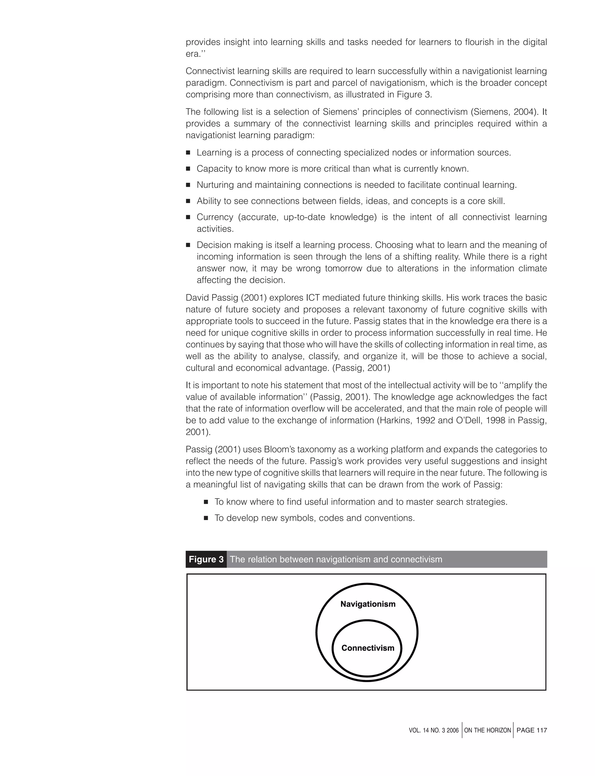 provides insight into learning skills and tasks needed for learners to ﬂourish in the digital
era.’’
Connectivist learning skills are required to learn successfully within a navigationist learning
paradigm. Connectivism is part and parcel of navigationism, which is the broader concept
comprising more than connectivism, as illustrated in Figure 3.
The following list is a selection of Siemens’ principles of connectivism (Siemens, 2004). It
provides a summary of the connectivist learning skills and principles required within a
navigationist learning paradigm:
B

Learning is a process of connecting specialized nodes or information sources.

B

Capacity to know more is more critical than what is currently known.

B

Nurturing and maintaining connections is needed to facilitate continual learning.

B

Ability to see connections between ﬁelds, ideas, and concepts is a core skill.

B

Currency (accurate, up-to-date knowledge) is the intent of all connectivist learning
activities.

B

Decision making is itself a learning process. Choosing what to learn and the meaning of
incoming information is seen through the lens of a shifting reality. While there is a right
answer now, it may be wrong tomorrow due to alterations in the information climate
affecting the decision.

David Passig (2001) explores ICT mediated future thinking skills. His work traces the basic
nature of future society and proposes a relevant taxonomy of future cognitive skills with
appropriate tools to succeed in the future. Passig states that in the knowledge era there is a
need for unique cognitive skills in order to process information successfully in real time. He
continues by saying that those who will have the skills of collecting information in real time, as
well as the ability to analyse, classify, and organize it, will be those to achieve a social,
cultural and economical advantage. (Passig, 2001)
It is important to note his statement that most of the intellectual activity will be to ‘‘amplify the
value of available information’’ (Passig, 2001). The knowledge age acknowledges the fact
that the rate of information overﬂow will be accelerated, and that the main role of people will
be to add value to the exchange of information (Harkins, 1992 and O’Dell, 1998 in Passig,
2001).
Passig (2001) uses Bloom’s taxonomy as a working platform and expands the categories to
reﬂect the needs of the future. Passig’s work provides very useful suggestions and insight
into the new type of cognitive skills that learners will require in the near future. The following is
a meaningful list of navigating skills that can be drawn from the work of Passig:
B

To know where to ﬁnd useful information and to master search strategies.

B

To develop new symbols, codes and conventions.

Figure 3 The relation between navigationism and connectivism

j

j

VOL. 14 NO. 3 2006 ON THE HORIZON PAGE 117

 