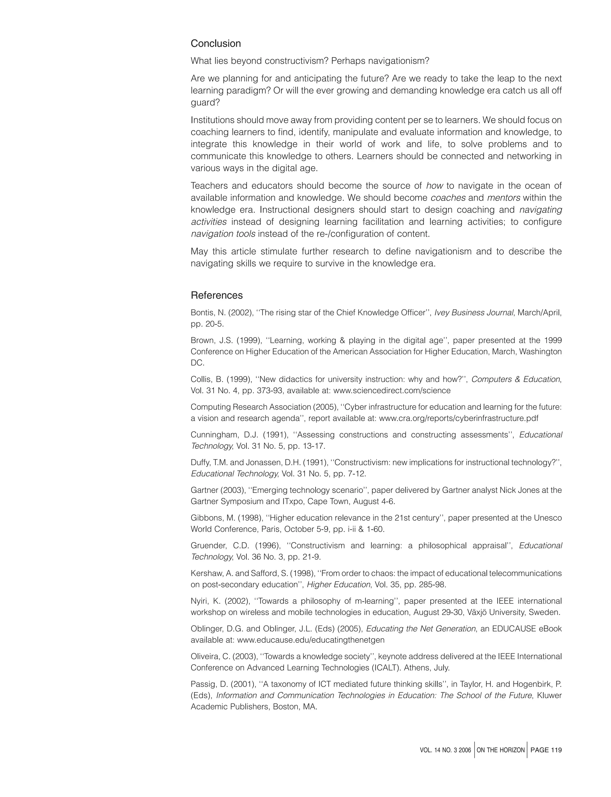 Conclusion
What lies beyond constructivism? Perhaps navigationism?
Are we planning for and anticipating the future? Are we ready to take the leap to the next
learning paradigm? Or will the ever growing and demanding knowledge era catch us all off
guard?
Institutions should move away from providing content per se to learners. We should focus on
coaching learners to ﬁnd, identify, manipulate and evaluate information and knowledge, to
integrate this knowledge in their world of work and life, to solve problems and to
communicate this knowledge to others. Learners should be connected and networking in
various ways in the digital age.
Teachers and educators should become the source of how to navigate in the ocean of
available information and knowledge. We should become coaches and mentors within the
knowledge era. Instructional designers should start to design coaching and navigating
activities instead of designing learning facilitation and learning activities; to conﬁgure
navigation tools instead of the re-/conﬁguration of content.
May this article stimulate further research to deﬁne navigationism and to describe the
navigating skills we require to survive in the knowledge era.

References
Bontis, N. (2002), ‘‘The rising star of the Chief Knowledge Ofﬁcer’’, Ivey Business Journal, March/April,
pp. 20-5.
Brown, J.S. (1999), ‘‘Learning, working & playing in the digital age’’, paper presented at the 1999
Conference on Higher Education of the American Association for Higher Education, March, Washington
DC.
Collis, B. (1999), ‘‘New didactics for university instruction: why and how?’’, Computers & Education,
Vol. 31 No. 4, pp. 373-93, available at: www.sciencedirect.com/science
Computing Research Association (2005), ‘‘Cyber infrastructure for education and learning for the future:
a vision and research agenda’’, report available at: www.cra.org/reports/cyberinfrastructure.pdf
Cunningham, D.J. (1991), ‘‘Assessing constructions and constructing assessments’’, Educational
Technology, Vol. 31 No. 5, pp. 13-17.
Duffy, T.M. and Jonassen, D.H. (1991), ‘‘Constructivism: new implications for instructional technology?’’,
Educational Technology, Vol. 31 No. 5, pp. 7-12.
Gartner (2003), ‘‘Emerging technology scenario’’, paper delivered by Gartner analyst Nick Jones at the
Gartner Symposium and ITxpo, Cape Town, August 4-6.
Gibbons, M. (1998), ‘‘Higher education relevance in the 21st century’’, paper presented at the Unesco
World Conference, Paris, October 5-9, pp. i-ii & 1-60.
Gruender, C.D. (1996), ‘‘Constructivism and learning: a philosophical appraisal’’, Educational
Technology, Vol. 36 No. 3, pp. 21-9.
Kershaw, A. and Safford, S. (1998), ‘‘From order to chaos: the impact of educational telecommunications
on post-secondary education’’, Higher Education, Vol. 35, pp. 285-98.
Nyiri, K. (2002), ‘‘Towards a philosophy of m-learning’’, paper presented at the IEEE international
¨ ¨
workshop on wireless and mobile technologies in education, August 29-30, Vaxjo University, Sweden.
Oblinger, D.G. and Oblinger, J.L. (Eds) (2005), Educating the Net Generation, an EDUCAUSE eBook
available at: www.educause.edu/educatingthenetgen
Oliveira, C. (2003), ‘‘Towards a knowledge society’’, keynote address delivered at the IEEE International
Conference on Advanced Learning Technologies (ICALT). Athens, July.
Passig, D. (2001), ‘‘A taxonomy of ICT mediated future thinking skills’’, in Taylor, H. and Hogenbirk, P.
(Eds), Information and Communication Technologies in Education: The School of the Future, Kluwer
Academic Publishers, Boston, MA.

j

j

VOL. 14 NO. 3 2006 ON THE HORIZON PAGE 119

 
