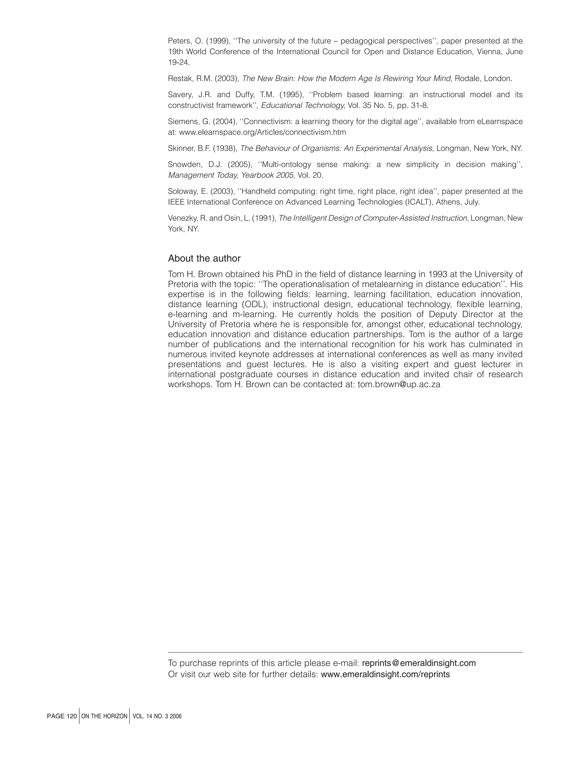 Peters, O. (1999), ‘‘The university of the future – pedagogical perspectives’’, paper presented at the
19th World Conference of the International Council for Open and Distance Education, Vienna, June
19-24.
Restak, R.M. (2003), The New Brain: How the Modern Age Is Rewiring Your Mind, Rodale, London.
Savery, J.R. and Duffy, T.M. (1995), ‘‘Problem based learning: an instructional model and its
constructivist framework’’, Educational Technology, Vol. 35 No. 5, pp. 31-8.
Siemens, G. (2004), ‘‘Connectivism: a learning theory for the digital age’’, available from eLearnspace
at: www.elearnspace.org/Articles/connectivism.htm
Skinner, B.F. (1938), The Behaviour of Organisms: An Experimental Analysis, Longman, New York, NY.
Snowden, D.J. (2005), ‘‘Multi-ontology sense making: a new simplicity in decision making’’,
Management Today, Yearbook 2005, Vol. 20.
Soloway, E. (2003), ‘‘Handheld computing: right time, right place, right idea’’, paper presented at the
IEEE International Conference on Advanced Learning Technologies (ICALT), Athens, July.
Venezky, R. and Osin, L. (1991), The Intelligent Design of Computer-Assisted Instruction, Longman, New
York, NY.

About the author
Tom H. Brown obtained his PhD in the ﬁeld of distance learning in 1993 at the University of
Pretoria with the topic: ‘‘The operationalisation of metalearning in distance education’’. His
expertise is in the following ﬁelds: learning, learning facilitation, education innovation,
distance learning (ODL), instructional design, educational technology, ﬂexible learning,
e-learning and m-learning. He currently holds the position of Deputy Director at the
University of Pretoria where he is responsible for, amongst other, educational technology,
education innovation and distance education partnerships. Tom is the author of a large
number of publications and the international recognition for his work has culminated in
numerous invited keynote addresses at international conferences as well as many invited
presentations and guest lectures. He is also a visiting expert and guest lecturer in
international postgraduate courses in distance education and invited chair of research
workshops. Tom H. Brown can be contacted at: tom.brown@up.ac.za

To purchase reprints of this article please e-mail: reprints@emeraldinsight.com
Or visit our web site for further details: www.emeraldinsight.com/reprints

j

j

PAGE 120 ON THE HORIZON VOL. 14 NO. 3 2006

 