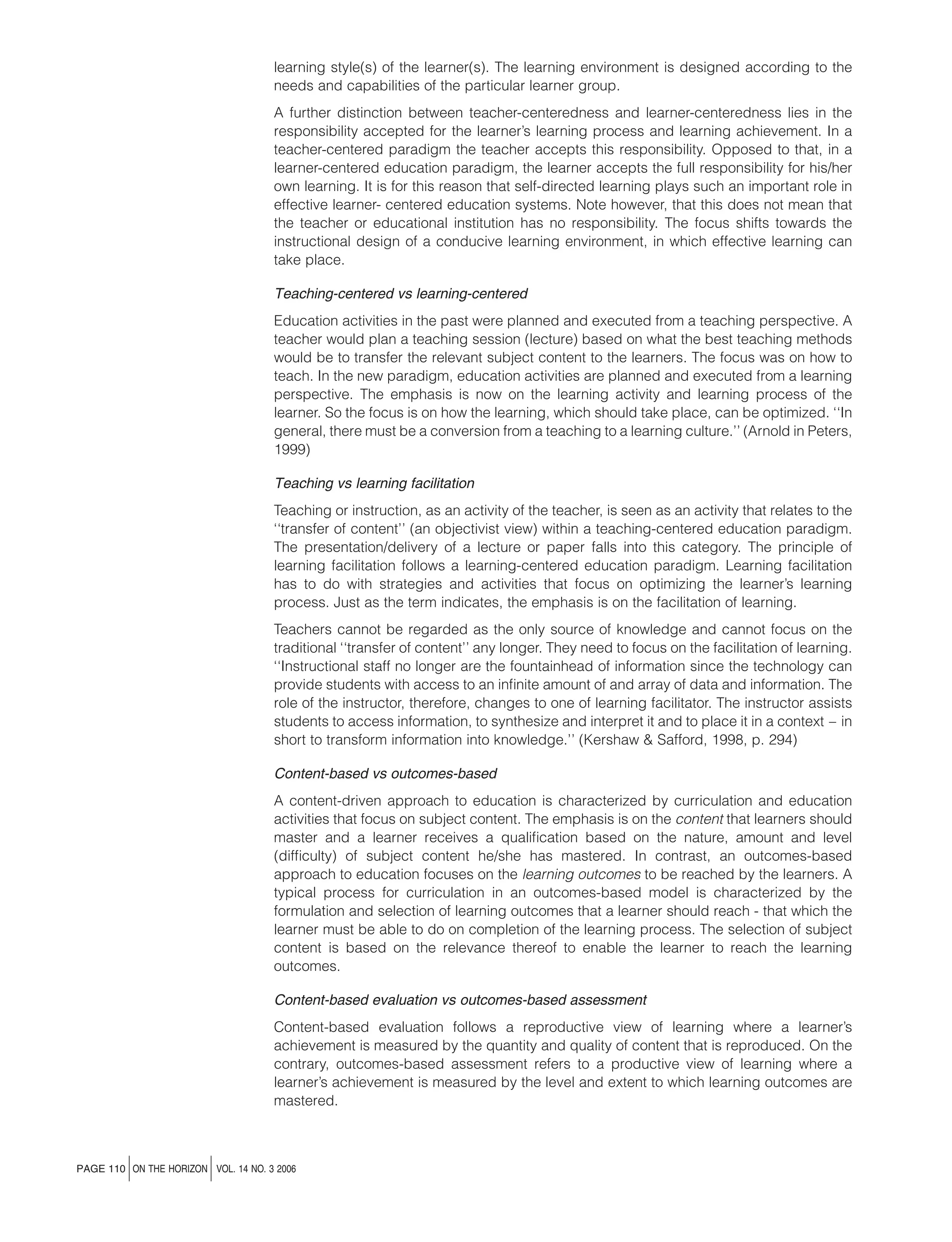 learning style(s) of the learner(s). The learning environment is designed according to the
needs and capabilities of the particular learner group.
A further distinction between teacher-centeredness and learner-centeredness lies in the
responsibility accepted for the learner’s learning process and learning achievement. In a
teacher-centered paradigm the teacher accepts this responsibility. Opposed to that, in a
learner-centered education paradigm, the learner accepts the full responsibility for his/her
own learning. It is for this reason that self-directed learning plays such an important role in
effective learner- centered education systems. Note however, that this does not mean that
the teacher or educational institution has no responsibility. The focus shifts towards the
instructional design of a conducive learning environment, in which effective learning can
take place.
Teaching-centered vs learning-centered
Education activities in the past were planned and executed from a teaching perspective. A
teacher would plan a teaching session (lecture) based on what the best teaching methods
would be to transfer the relevant subject content to the learners. The focus was on how to
teach. In the new paradigm, education activities are planned and executed from a learning
perspective. The emphasis is now on the learning activity and learning process of the
learner. So the focus is on how the learning, which should take place, can be optimized. ‘‘In
general, there must be a conversion from a teaching to a learning culture.’’ (Arnold in Peters,
1999)
Teaching vs learning facilitation
Teaching or instruction, as an activity of the teacher, is seen as an activity that relates to the
‘‘transfer of content’’ (an objectivist view) within a teaching-centered education paradigm.
The presentation/delivery of a lecture or paper falls into this category. The principle of
learning facilitation follows a learning-centered education paradigm. Learning facilitation
has to do with strategies and activities that focus on optimizing the learner’s learning
process. Just as the term indicates, the emphasis is on the facilitation of learning.
Teachers cannot be regarded as the only source of knowledge and cannot focus on the
traditional ‘‘transfer of content’’ any longer. They need to focus on the facilitation of learning.
‘‘Instructional staff no longer are the fountainhead of information since the technology can
provide students with access to an inﬁnite amount of and array of data and information. The
role of the instructor, therefore, changes to one of learning facilitator. The instructor assists
students to access information, to synthesize and interpret it and to place it in a context – in
short to transform information into knowledge.’’ (Kershaw & Safford, 1998, p. 294)
Content-based vs outcomes-based
A content-driven approach to education is characterized by curriculation and education
activities that focus on subject content. The emphasis is on the content that learners should
master and a learner receives a qualiﬁcation based on the nature, amount and level
(difﬁculty) of subject content he/she has mastered. In contrast, an outcomes-based
approach to education focuses on the learning outcomes to be reached by the learners. A
typical process for curriculation in an outcomes-based model is characterized by the
formulation and selection of learning outcomes that a learner should reach - that which the
learner must be able to do on completion of the learning process. The selection of subject
content is based on the relevance thereof to enable the learner to reach the learning
outcomes.
Content-based evaluation vs outcomes-based assessment
Content-based evaluation follows a reproductive view of learning where a learner’s
achievement is measured by the quantity and quality of content that is reproduced. On the
contrary, outcomes-based assessment refers to a productive view of learning where a
learner’s achievement is measured by the level and extent to which learning outcomes are
mastered.

j

j

PAGE 110 ON THE HORIZON VOL. 14 NO. 3 2006

 