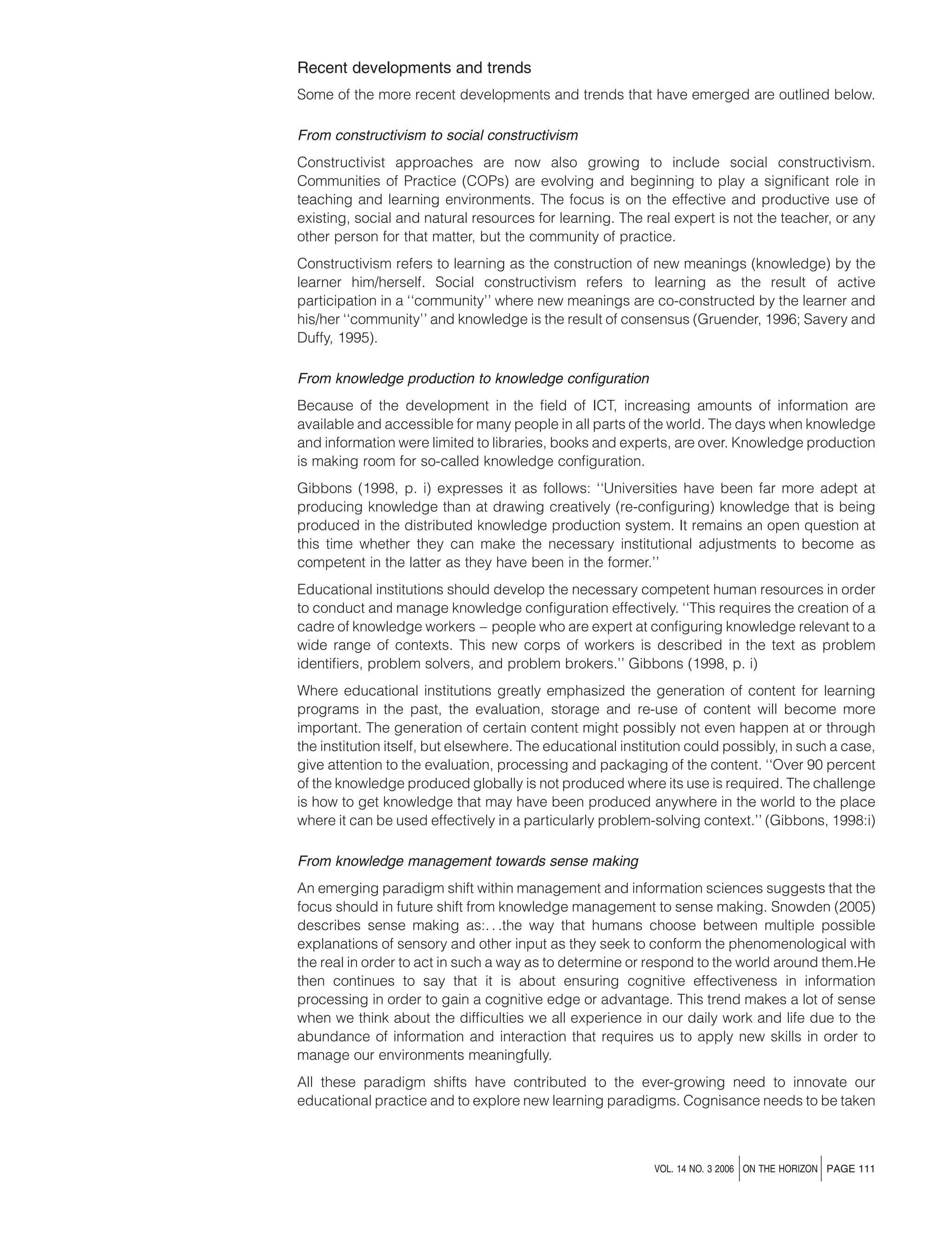 Recent developments and trends
Some of the more recent developments and trends that have emerged are outlined below.
From constructivism to social constructivism
Constructivist approaches are now also growing to include social constructivism.
Communities of Practice (COPs) are evolving and beginning to play a signiﬁcant role in
teaching and learning environments. The focus is on the effective and productive use of
existing, social and natural resources for learning. The real expert is not the teacher, or any
other person for that matter, but the community of practice.
Constructivism refers to learning as the construction of new meanings (knowledge) by the
learner him/herself. Social constructivism refers to learning as the result of active
participation in a ‘‘community’’ where new meanings are co-constructed by the learner and
his/her ‘‘community’’ and knowledge is the result of consensus (Gruender, 1996; Savery and
Duffy, 1995).
From knowledge production to knowledge conﬁguration
Because of the development in the ﬁeld of ICT, increasing amounts of information are
available and accessible for many people in all parts of the world. The days when knowledge
and information were limited to libraries, books and experts, are over. Knowledge production
is making room for so-called knowledge conﬁguration.
Gibbons (1998, p. i) expresses it as follows: ‘‘Universities have been far more adept at
producing knowledge than at drawing creatively (re-conﬁguring) knowledge that is being
produced in the distributed knowledge production system. It remains an open question at
this time whether they can make the necessary institutional adjustments to become as
competent in the latter as they have been in the former.’’
Educational institutions should develop the necessary competent human resources in order
to conduct and manage knowledge conﬁguration effectively. ‘‘This requires the creation of a
cadre of knowledge workers – people who are expert at conﬁguring knowledge relevant to a
wide range of contexts. This new corps of workers is described in the text as problem
identiﬁers, problem solvers, and problem brokers.’’ Gibbons (1998, p. i)
Where educational institutions greatly emphasized the generation of content for learning
programs in the past, the evaluation, storage and re-use of content will become more
important. The generation of certain content might possibly not even happen at or through
the institution itself, but elsewhere. The educational institution could possibly, in such a case,
give attention to the evaluation, processing and packaging of the content. ‘‘Over 90 percent
of the knowledge produced globally is not produced where its use is required. The challenge
is how to get knowledge that may have been produced anywhere in the world to the place
where it can be used effectively in a particularly problem-solving context.’’ (Gibbons, 1998:i)
From knowledge management towards sense making
An emerging paradigm shift within management and information sciences suggests that the
focus should in future shift from knowledge management to sense making. Snowden (2005)
describes sense making as:. . .the way that humans choose between multiple possible
explanations of sensory and other input as they seek to conform the phenomenological with
the real in order to act in such a way as to determine or respond to the world around them.He
then continues to say that it is about ensuring cognitive effectiveness in information
processing in order to gain a cognitive edge or advantage. This trend makes a lot of sense
when we think about the difﬁculties we all experience in our daily work and life due to the
abundance of information and interaction that requires us to apply new skills in order to
manage our environments meaningfully.
All these paradigm shifts have contributed to the ever-growing need to innovate our
educational practice and to explore new learning paradigms. Cognisance needs to be taken

j

j

VOL. 14 NO. 3 2006 ON THE HORIZON PAGE 111

 