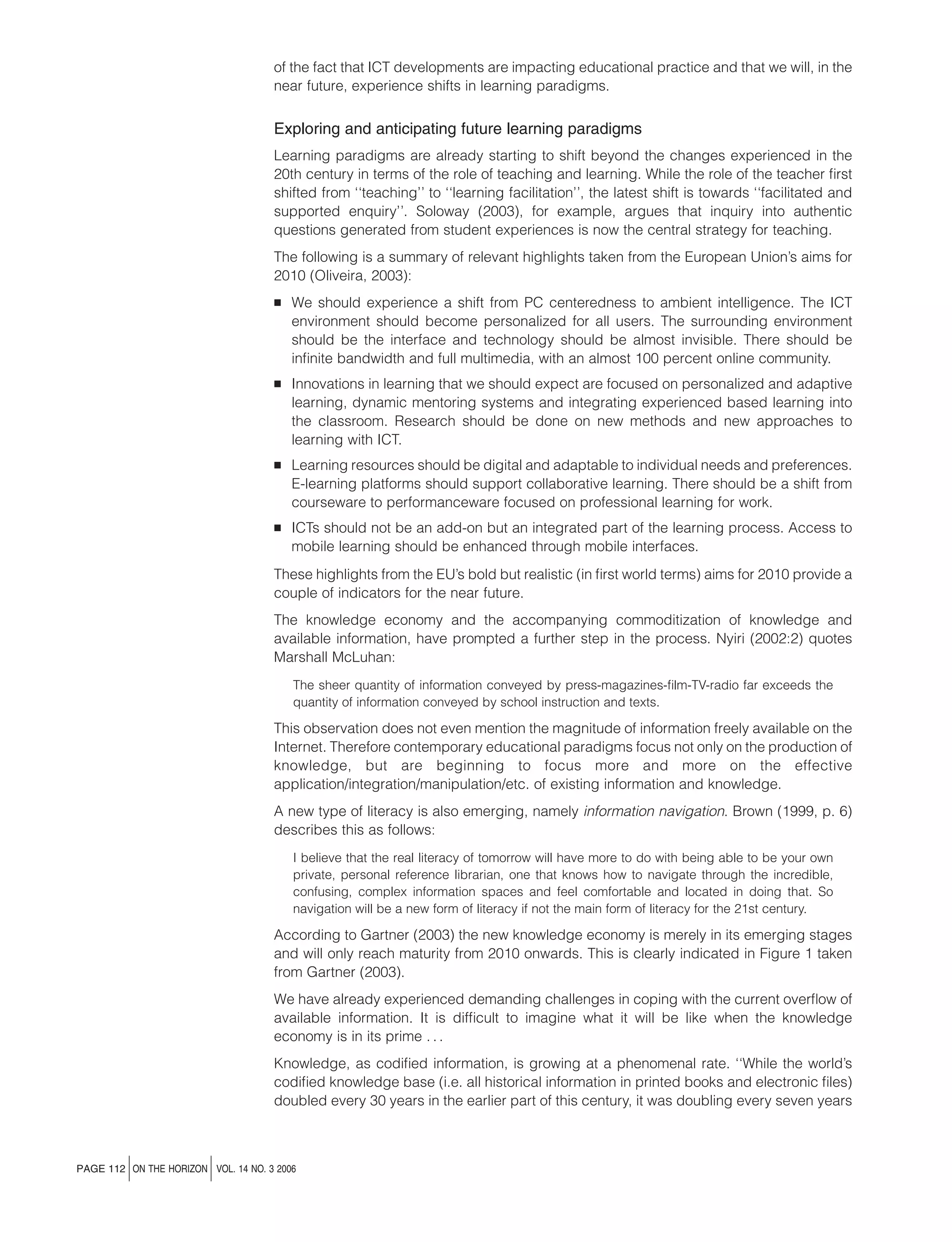 of the fact that ICT developments are impacting educational practice and that we will, in the
near future, experience shifts in learning paradigms.

Exploring and anticipating future learning paradigms
Learning paradigms are already starting to shift beyond the changes experienced in the
20th century in terms of the role of teaching and learning. While the role of the teacher ﬁrst
shifted from ‘‘teaching’’ to ‘‘learning facilitation’’, the latest shift is towards ‘‘facilitated and
supported enquiry’’. Soloway (2003), for example, argues that inquiry into authentic
questions generated from student experiences is now the central strategy for teaching.
The following is a summary of relevant highlights taken from the European Union’s aims for
2010 (Oliveira, 2003):
B

We should experience a shift from PC centeredness to ambient intelligence. The ICT
environment should become personalized for all users. The surrounding environment
should be the interface and technology should be almost invisible. There should be
inﬁnite bandwidth and full multimedia, with an almost 100 percent online community.

B

Innovations in learning that we should expect are focused on personalized and adaptive
learning, dynamic mentoring systems and integrating experienced based learning into
the classroom. Research should be done on new methods and new approaches to
learning with ICT.

B

Learning resources should be digital and adaptable to individual needs and preferences.
E-learning platforms should support collaborative learning. There should be a shift from
courseware to performanceware focused on professional learning for work.

B

ICTs should not be an add-on but an integrated part of the learning process. Access to
mobile learning should be enhanced through mobile interfaces.

These highlights from the EU’s bold but realistic (in ﬁrst world terms) aims for 2010 provide a
couple of indicators for the near future.
The knowledge economy and the accompanying commoditization of knowledge and
available information, have prompted a further step in the process. Nyiri (2002:2) quotes
Marshall McLuhan:
The sheer quantity of information conveyed by press-magazines-ﬁlm-TV-radio far exceeds the
quantity of information conveyed by school instruction and texts.

This observation does not even mention the magnitude of information freely available on the
Internet. Therefore contemporary educational paradigms focus not only on the production of
knowledge, but are beginning to focus more and more on the effective
application/integration/manipulation/etc. of existing information and knowledge.
A new type of literacy is also emerging, namely information navigation. Brown (1999, p. 6)
describes this as follows:
I believe that the real literacy of tomorrow will have more to do with being able to be your own
private, personal reference librarian, one that knows how to navigate through the incredible,
confusing, complex information spaces and feel comfortable and located in doing that. So
navigation will be a new form of literacy if not the main form of literacy for the 21st century.

According to Gartner (2003) the new knowledge economy is merely in its emerging stages
and will only reach maturity from 2010 onwards. This is clearly indicated in Figure 1 taken
from Gartner (2003).
We have already experienced demanding challenges in coping with the current overﬂow of
available information. It is difﬁcult to imagine what it will be like when the knowledge
economy is in its prime . . .
Knowledge, as codiﬁed information, is growing at a phenomenal rate. ‘‘While the world’s
codiﬁed knowledge base (i.e. all historical information in printed books and electronic ﬁles)
doubled every 30 years in the earlier part of this century, it was doubling every seven years

j

j

PAGE 112 ON THE HORIZON VOL. 14 NO. 3 2006

 