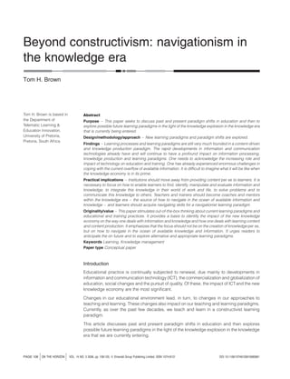 Beyond constructivism: navigationism in
the knowledge era
Tom H. Brown

Tom H. Brown is based in
the Department of
Telematic Learning &
Education Innovation,
University of Pretoria,
Pretoria, South Africa

Abstract
Purpose – This paper seeks to discuss past and present paradigm shifts in education and then to
explore possible future learning paradigms in the light of the knowledge explosion in the knowledge era
that is currently being entered.
Design/methodology/approach – New learning paradigms and paradigm shifts are explored.
Findings – Learning processes and learning paradigms are still very much founded in a content-driven
and knowledge production paradigm. The rapid developments in information and communication
technologies already have and will continue to have a profound impact on information processing,
knowledge production and learning paradigms. One needs to acknowledge the increasing role and
impact of technology on education and training. One has already experienced enormous challenges in
coping with the current overﬂow of available information. It is difﬁcult to imagine what it will be like when
the knowledge economy is in its prime.
Practical implications – Institutions should move away from providing content per se to learners. It is
necessary to focus on how to enable learners to ﬁnd, identify, manipulate and evaluate information and
knowledge, to integrate this knowledge in their world of work and life, to solve problems and to
communicate this knowledge to others. Teachers and trainers should become coaches and mentors
within the knowledge era – the source of how to navigate in the ocean of available information and
knowledge – and learners should acquire navigating skills for a navigationist learning paradigm.
Originality/value – This paper stimulates out-of-the-box thinking about current learning paradigms and
educational and training practices. It provides a basis to identify the impact of the new knowledge
economy on the way one deals with information and knowledge and how one deals with learning content
and content production. It emphasizes that the focus should not be on the creation of knowledge per se,
but on how to navigate in the ocean of available knowledge and information. It urges readers to
anticipate the on future and to explore alternative and appropriate learning paradigms.
Keywords Learning, Knowledge management
Paper type Conceptual paper

Introduction
Educational practice is continually subjected to renewal, due mainly to developments in
information and communication technology (ICT), the commercialization and globalization of
education, social changes and the pursuit of quality. Of these, the impact of ICT and the new
knowledge economy are the most signiﬁcant.
Changes in our educational environment lead, in turn, to changes in our approaches to
teaching and learning. These changes also impact on our teaching and learning paradigms.
Currently, as over the past few decades, we teach and learn in a constructivist learning
paradigm.
This article discusses past and present paradigm shifts in education and then explores
possible future learning paradigms in the light of the knowledge explosion in the knowledge
era that we are currently entering.

PAGE 108

j

ON THE HORIZON

j

VOL. 14 NO. 3 2006, pp. 108-120, Q Emerald Group Publishing Limited, ISSN 1074-8121

DOI 10.1108/10748120610690681

 