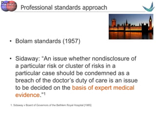 Vascular surgery @ Tallaght
Professional standards approach
• Bolam standards (1957)
• Sidaway: “An issue whether nondisclosure of
a particular risk or cluster of risks in a
particular case should be condemned as a
breach of the doctor’s duty of care is an issue
to be decided on the basis of expert medical
evidence.”1
11. Sidaway v Board of Governors of the Bethlem Royal Hospital [1985]
 