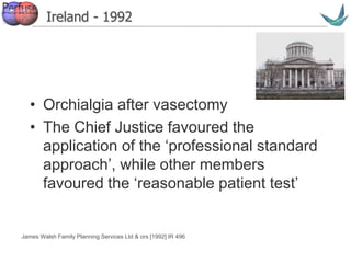 Vascular surgery @ Tallaght
Ireland - 1992
• Orchialgia after vasectomy
• The Chief Justice favoured the
application of the ‘professional standard
approach’, while other members
favoured the ‘reasonable patient test’
James Walsh Family Planning Services Ltd & ors [1992] IR 496
 