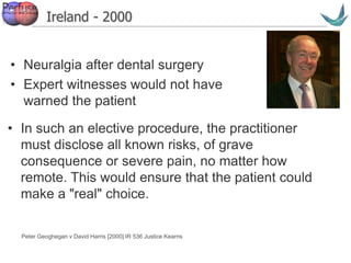 Vascular surgery @ Tallaght
Ireland - 2000
• Neuralgia after dental surgery
• Expert witnesses would not have
warned the patient
Peter Geoghegan v David Harris [2000] IR 536 Justice Kearns
• In such an elective procedure, the practitioner
must disclose all known risks, of grave
consequence or severe pain, no matter how
remote. This would ensure that the patient could
make a "real" choice.
 