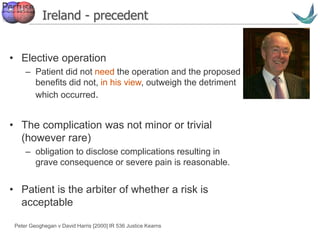 Vascular surgery @ Tallaght
Ireland - precedent
• Elective operation
– Patient did not need the operation and the proposed
benefits did not, in his view, outweigh the detriment
which occurred.
• The complication was not minor or trivial
(however rare)
– obligation to disclose complications resulting in
grave consequence or severe pain is reasonable.
• Patient is the arbiter of whether a risk is
acceptable
Peter Geoghegan v David Harris [2000] IR 536 Justice Kearns
 