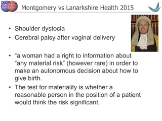Vascular surgery @ Tallaght
Montgomery vs Lanarkshire Health 2015
• Shoulder dystocia
• Cerebral palsy after vaginal delivery
• “a woman had a right to information about
“any material risk” (however rare) in order to
make an autonomous decision about how to
give birth.
• The test for materiality is whether a
reasonable person in the position of a patient
would think the risk significant.
 