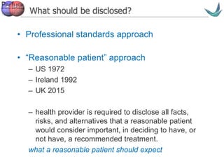 Vascular surgery @ Tallaght
What should be disclosed?
• Professional standards approach
• “Reasonable patient” approach
– US 1972
– Ireland 1992
– UK 2015
– health provider is required to disclose all facts,
risks, and alternatives that a reasonable patient
would consider important, in deciding to have, or
not have, a recommended treatment.
what a reasonable patient should expect
 