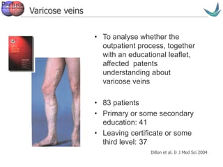 Vascular surgery @ Tallaght
Varicose veins
• To analyse whether the
outpatient process, together
with an educational leaflet,
affected patents
understanding about
varicose veins
• 83 patients
• Primary or some secondary
education: 41
• Leaving certificate or some
third level: 37
Dillon et al. Ir J Med Sci 2004
 