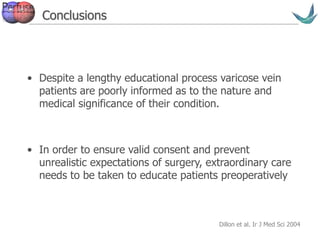 Vascular surgery @ Tallaght
Conclusions
• Despite a lengthy educational process varicose vein
patients are poorly informed as to the nature and
medical significance of their condition.
• In order to ensure valid consent and prevent
unrealistic expectations of surgery, extraordinary care
needs to be taken to educate patients preoperatively
Dillon et al. Ir J Med Sci 2004
 