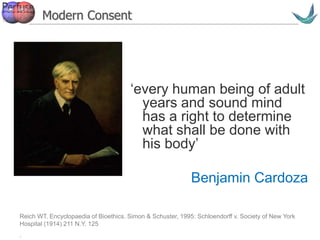 Vascular surgery @ Tallaght
‘every human being of adult
years and sound mind
has a right to determine
what shall be done with
his body’
Benjamin Cardoza
Reich WT. Encyclopaedia of Bioethics. Simon & Schuster, 1995: Schloendorff v. Society of New York
Hospital (1914) 211 N.Y. 125
.
Modern Consent
 