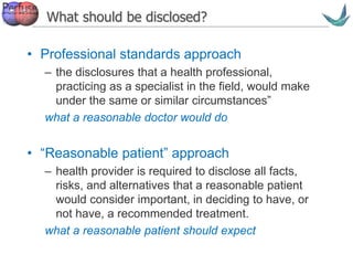 Vascular surgery @ Tallaght
What should be disclosed?
• Professional standards approach
– the disclosures that a health professional,
practicing as a specialist in the field, would make
under the same or similar circumstances”
what a reasonable doctor would do
• “Reasonable patient” approach
– health provider is required to disclose all facts,
risks, and alternatives that a reasonable patient
would consider important, in deciding to have, or
not have, a recommended treatment.
what a reasonable patient should expect
 