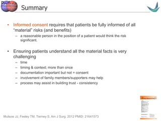 Vascular surgery @ Tallaght
Summary
• Informed consent requires that patients be fully informed of all
“material” risks (and benefits)
– a reasonable person in the position of a patient would think the risk
significant.
• Ensuring patients understand all the material facts is very
challenging
– time
– timing & context; more than once
– documentation important but not = consent
– involvement of family members/supporters may help
– process may assist in building trust - consistency
Mulsow JJ, Feeley TM, Tierney S. Am J Surg. 2012 PMID: 21641573
 