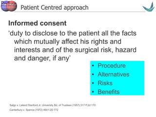 Vascular surgery @ Tallaght
Informed consent
‘duty to disclose to the patient all the facts
which mutually affect his rights and
interests and of the surgical risk, hazard
and danger, if any’
Salgo v. Leland Stanford Jr. University Bd. of Trustees (1957) 317 P.2d 170
Canterbury v. Spence (1972) 464 f.2D 772
• Procedure
• Alternatives
• Risks
• Benefits
Patient Centred approach
 