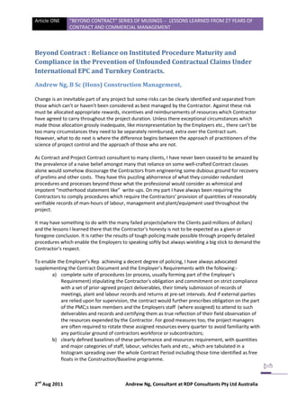 Article ONE     “BEYOND CONTRACT” SERIES OF MUSINGS -- LESSONS LEARNED FROM 27 YEARS OF
                CONTRACT AND COMMERCIAL MANAGEMENT



Beyond Contract : Reliance on Instituted Procedure Maturity and
Compliance in the Prevention of Unfounded Contractual Claims Under
International EPC and Turnkey Contracts.

Andrew Ng, B Sc (Hons) Construction Management,

Change is an inevitable part of any project but some risks can be clearly identified and separated from
those which can’t or haven’t been considered as best managed by the Contractor. Against these risk
must be allocated appropriate rewards, incentives and reimbursements of resources which Contractor
have agreed to carry throughout the project duration. Unless there exceptional circumstances which
made those allocation grossly inadequate, like misrepresentation by the Employers etc., there can’t be
too many circumstances they need to be separately reimbursed, extra over the Contract sum.
However, what to do next is where the difference begins between the approach of practitioners of the
science of project control and the approach of those who are not.

As Contract and Project Contract consultant to many clients, I have never been ceased to be amazed by
the prevalence of a naive belief amongst many that reliance on some well-crafted Contract clauses
alone would somehow discourage the Contractors from engineering some dubious ground for recovery
of prelims and other costs. They have this puzzling abhorrence of what they consider redundant
procedures and processes beyond those what the professional would consider as whimsical and
impotent “motherhood statement like” write-ups. On my part I have always been requiring the
Contractors to comply procedures which require the Contractors’ provision of quantities of reasonably
verifiable records of man-hours of labour, management and plant/equipment used throughout the
project.

It may have something to do with the many failed projects(where the Clients paid millions of dollars)
and the lessons I learned there that the Contractor's honesty is not to be expected as a given or
foregone conclusion. It is rather the results of tough policing made possible through properly detailed
procedures which enable the Employers to speaking softly but always wielding a big stick to demand the
Contractor’s respect.

To enable the Employer’s Rep achieving a decent degree of policing, I have always advocated
supplementing the Contract Document and the Employer’s Requirements with the following:-
       a) complete suite of procedures (or process, usually forming part of the Employer's
            Requirement) stipulating the Contractor's obligation and commitment on strict compliance
            with a set of prior-agreed project deliverables, their timely submission of records of
            meetings, plant and labour records and returns at pre-set intervals. And if external parties
            are relied upon for supervision, the contract would further prescribes obligation on the part
            of the PMC;s team members and the Employers staff (where assigned) to attend to such
            deliverables and records and certifying them as true reflection of their field observation of
            the resources expended by the Contractor. For good measures too, the project managers
            are often required to rotate these assigned resources every quarter to avoid familiarity with
            any particular ground of contractors workforce or subcontractors;
       b) clearly defined baselines of these performance and resources requirement, with quantities
            and major categories of staff, labour, vehicles fuels and etc., which are tabulated in a
            histogram spreading over the whole Contract Period including those time identified as free
            floats in the Construction/Baseline programme.



2nd Aug 2011                              Andrew Ng, Consultant at RDP Consultants Pty Ltd Australia
 