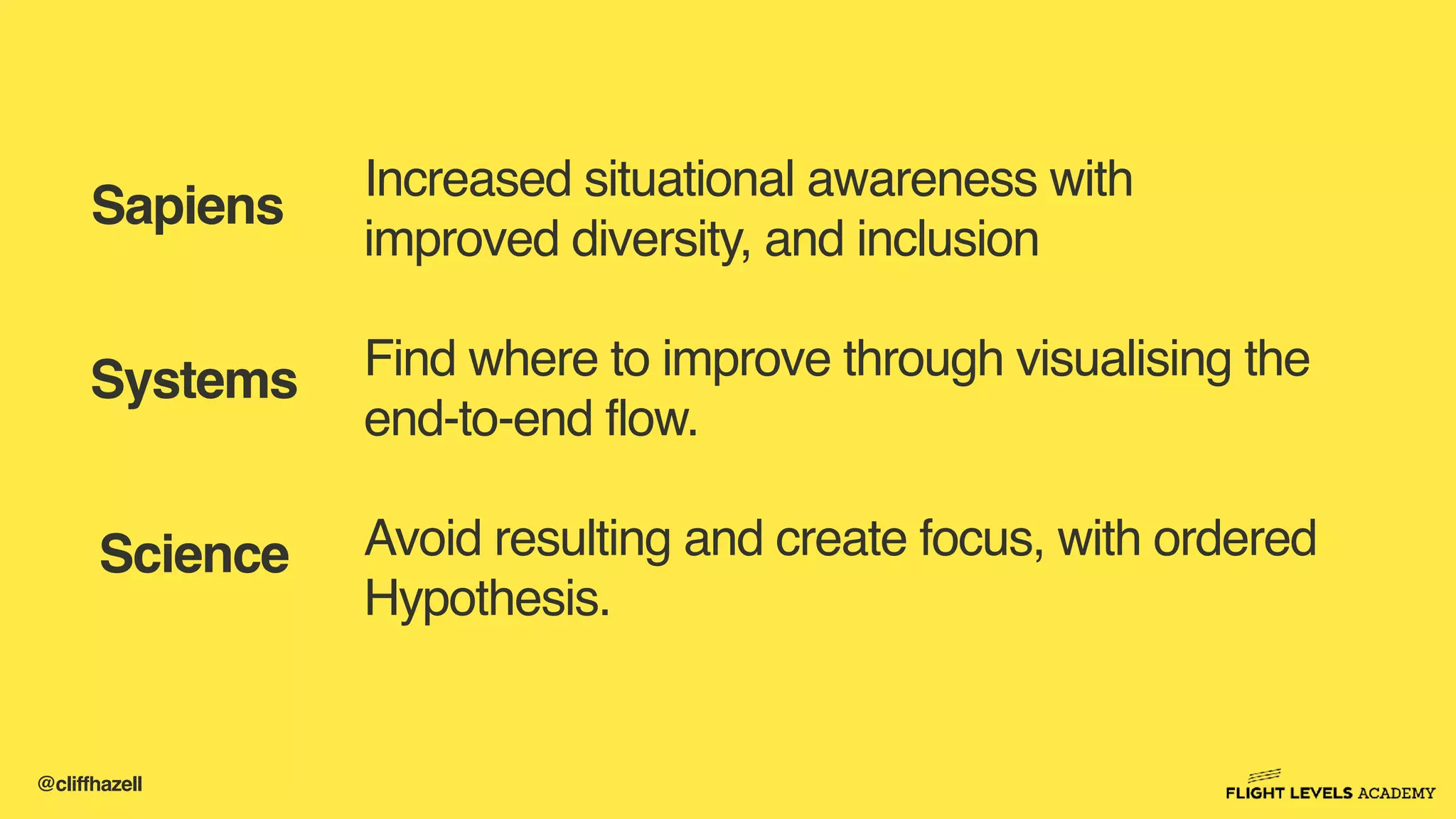 @cliffhazell
Increased situational awareness with
improved diversity, and inclusion
Find where to improve through visualising the
end-to-end flow.
Avoid resulting and create focus, with ordered
Hypothesis.
Sapiens
Science
Systems
 