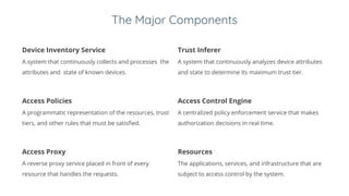 The Major Components
Device Inventory Service
A system that continuously collects and processes the
attributes and state of known devices.
Trust Inferer
A system that continuously analyzes device attributes
and state to determine its maximum trust tier.
Access Policies
A programmatic representation of the resources, trust
tiers, and other rules that must be satisfied.
Access Control Engine
A centralized policy enforcement service that makes
authorization decisions in real time.
Access Proxy
A reverse proxy service placed in front of every
resource that handles the requests.
Resources
The applications, services, and infrastructure that are
subject to access control by the system.
 