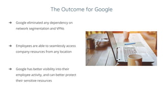 The Outcome for Google
➔ Google eliminated any dependency on
network segmentation and VPNs
➔ Employees are able to seamlessly access
company resources from any location
➔ Google has better visibility into their
employee activity, and can better protect
their sensitive resources
 