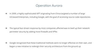 Operation Aurora
➔ In 2009, a highly sophisticated APT originating from China targeted a number of large
US-based Enterprises, including Google, with the goal of accessing source code repositories
➔ The typical fear-driven response by most companies affected was to beef up their network
perimeter security by adding more firewalls and VPNs
➔ Google recognized that these traditional methods were no longer effective on their own, and
began a new initiative to redesign their security architecture from the ground up
 