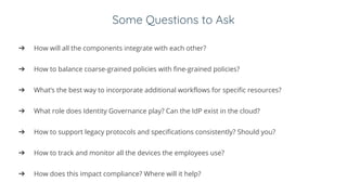 Some Questions to Ask
➔ How will all the components integrate with each other?
➔ How to balance coarse-grained policies with fine-grained policies?
➔ What’s the best way to incorporate additional workflows for specific resources?
➔ What role does Identity Governance play? Can the IdP exist in the cloud?
➔ How to support legacy protocols and specifications consistently? Should you?
➔ How to track and monitor all the devices the employees use?
➔ How does this impact compliance? Where will it help?
 