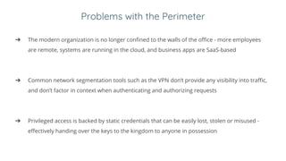 Problems with the Perimeter
➔ The modern organization is no longer confined to the walls of the office - more employees
are remote, systems are running in the cloud, and business apps are SaaS-based
➔ Common network segmentation tools such as the VPN don’t provide any visibility into traffic,
and don’t factor in context when authenticating and authorizing requests
➔ Privileged access is backed by static credentials that can be easily lost, stolen or misused -
effectively handing over the keys to the kingdom to anyone in possession
 
