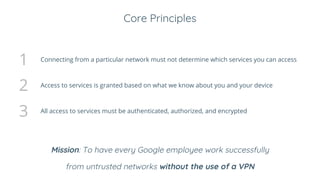 Core Principles
1 Connecting from a particular network must not determine which services you can access
2 Access to services is granted based on what we know about you and your device
3 All access to services must be authenticated, authorized, and encrypted
Mission: To have every Google employee work successfully
from untrusted networks without the use of a VPN
 