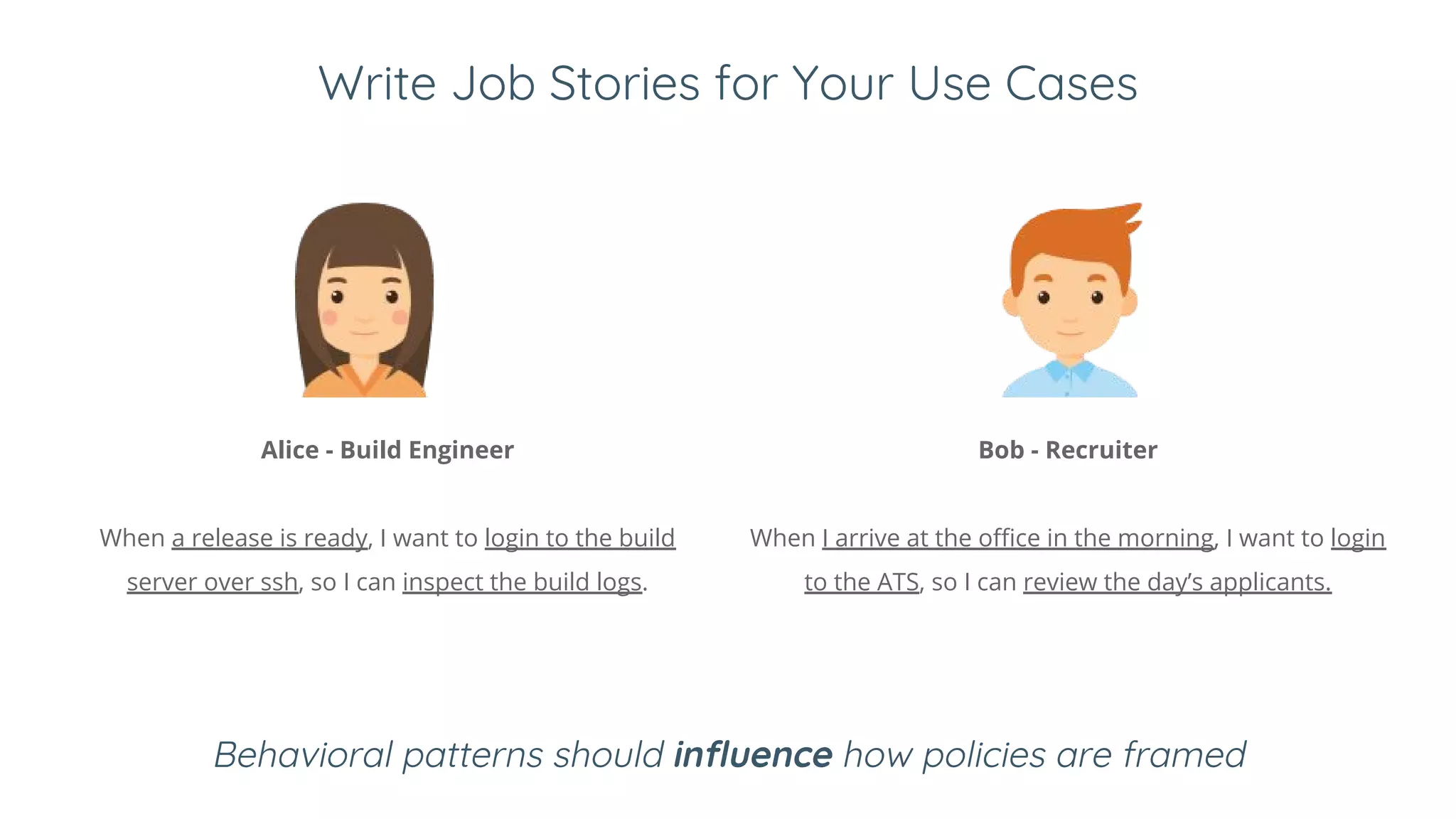 Write Job Stories for Your Use Cases
Alice - Build Engineer
When a release is ready, I want to login to the build
server over ssh, so I can inspect the build logs.
Bob - Recruiter
When I arrive at the office in the morning, I want to login
to the ATS, so I can review the day’s applicants.
Behavioral patterns should influence how policies are framed
 