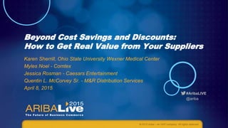 #AribaLIVE
@ariba
Beyond Cost Savings and Discounts:
How to Get Real Value from Your Suppliers
Karen Sherrill, Ohio State University Wexner Medical Center
Myles Noel - Comtex
Jessica Rosman - Caesars Entertainment
Quentin L. McCorvey Sr. - M&R Distribution Services
April 8, 2015
© 2015 Ariba – an SAP company. All rights reserved.
 