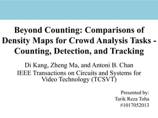 Beyond Counting: Comparisons of
Density Maps for Crowd Analysis Tasks -
Counting, Detection, and Tracking
Di Kang, Zheng Ma, and Antoni B. Chan
IEEE Transactions on Circuits and Systems for
Video Technology (TCSVT)
Presented by:
Tarik Reza Toha
#1017052013
 