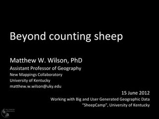 Beyond counting sheep
Matthew W. Wilson, PhD
Assistant Professor of Geography
New Mappings Collaboratory
University of Kentucky
matthew.w.wilson@uky.edu
                                                         15 June 2012
                    Working with Big and User Generated Geographic Data
                                     “SheepCamp”, University of Kentucky
 