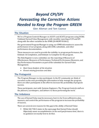 Beyond CPI/SPI
Forecasting the Corrective Actions
Needed to Keep the Program GREEN
Glen Alleman and Tom Coonce
The Situation
We’re a Program Controls Manager on ACAT1 and ACAT2 programs using DCMA
Validated Earned Value Management, with monthly reporting of CPI and SPI
along with the other variables in the IPMR (DI-MGMT-81861).
Our government Program Manager is using our IPMR information to assess the
performance of our program, along with CDRL submittals, and other
performance documentation.
These measures are used to provide the visibility to program performance, the
Estimate At Completion, and Estimate to Complete for the program.
The Risk Register is not a submittal, nor the reporting of Measures of
Effectiveness, Measures of Performance, Technical Performance Measures, and
Key Performance Parameters as part of the submittal for Earned Value
Management.
 Root Cause Analysis of the situation
 Known missing processes and data
The Protagonist
The Program Manager is a key participant. In the EV community we think of
ourselves as the ones providing the information to help manage the program,
there are other participants in the effort to increase the probability of program
success.
These participants start with Systems Engineers. The Program Controls staff are
the planners, scorekeepers, and advisors to those performing the work.`
The Imbalance
The use of Earned Value may be necessary, but it is far from sufficient to plan,
measure, and control the performance of the program to increase the probability
of success.
There are several core reasons for this gap in the ability of Earned Value:
 While EAI 748-C states in the open page that Earned Value should
Objectively assess accomplishments at the work performance level, there is
no guidance on exactly how to do that.
 