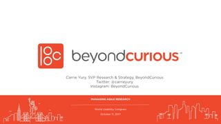 World Usability Congress
October 11, 2017
MANAGING AGILE RESEARCH
Carrie Yury, SVP Research & Strategy, BeyondCurious
Twitter: @carrieyury
Instagram: BeyondCurious
 